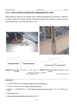 PUESTA EN OBRA

CAPÍTULO 17

JUNTAS

17.4.4. JUNTAS HECHAS CON MOLDES FORMADORES DE JUNTA
Estos moldes se colocan en el hormigón fresco durante las operaciones de colocación y acabado o
se instalan dentro del encofrado antes del vaciado del hormigón. Estos moldes se utilizan para crear
juntas de expansión o de contracción (figura 17.22).

FIGURA 17.21 Aserrado de
hormigón.

junta

en una losa de

FIGURA 17.22 Perfil formador de juntas en un muro
de HºAº

Distribuidor de la Muyurina - Cochabamba
Fuente: Elaboración Propia.

Fuente: Elaboración Propia.

BIBLIOGRAFIA
1. ACI 504R-90 (Reapproved 1997) Guide lo Sealing joints in Concrete Structures.
2. ACI 224 3R -95 (Reapproved 2001) Joints in Concrete Construction.
3. WADDELL J. J. y DOBROWOLSKI J. A. (1997) “Manual de la Construcción con Concreto“. 3ª ed., Tomo I. McGraw_Hill,
Mexico.
4. http://www.mjuk.co.uk.
5. http://www.concrete.org/committees/com_dir.htm (página ACI)

292

 