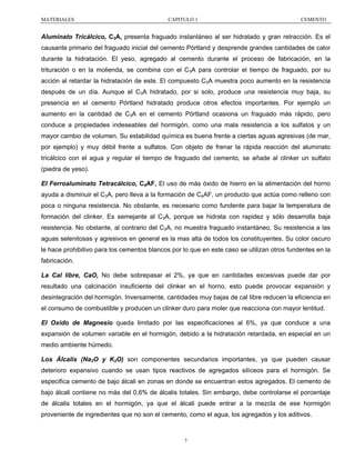 MATERIALES

CAPITULO 1

CEMENTO

Aluminato Tricálcico, C3A, presenta fraguado instantáneo al ser hidratado y gran retracción. Es el
causante primario del fraguado inicial del cemento Pórtland y desprende grandes cantidades de calor
durante la hidratación. El yeso, agregado al cemento durante el proceso de fabricación, en la
trituración o en la molienda, se combina con el C3A para controlar el tiempo de fraguado, por su
acción al retardar la hidratación de este. El compuesto C3A muestra poco aumento en la resistencia
después de un día. Aunque el C3A hidratado, por si solo, produce una resistencia muy baja, su
presencia en el cemento Pórtland hidratado produce otros efectos importantes. Por ejemplo un
aumento en la cantidad de C3A en el cemento Pórtland ocasiona un fraguado más rápido, pero
conduce a propiedades indeseables del hormigón, como una mala resistencia a los sulfatos y un
mayor cambio de volumen. Su estabilidad química es buena frente a ciertas aguas agresivas (de mar,
por ejemplo) y muy débil frente a sulfatos. Con objeto de frenar la rápida reacción del aluminato
tricálcico con el agua y regular el tiempo de fraguado del cemento, se añade al clinker un sulfato
(piedra de yeso).
El Ferroaluminato Tetracálcico, C4AF, El uso de más óxido de hierro en la alimentación del horno
ayuda a disminuir el C3A, pero lleva a la formación de C4AF, un producto que actúa como relleno con
poca o ninguna resistencia. No obstante, es necesario como fundente para bajar la temperatura de
formación del clinker. Es semejante al C3A, porque se hidrata con rapidez y sólo desarrolla baja
resistencia. No obstante, al contrario del C3A, no muestra fraguado instantáneo. Su resistencia a las
aguas selenitosas y agresivos en general es la mas alta de todos los constituyentes. Su color oscuro
le hace prohibitivo para los cementos blancos por lo que en este caso se utilizan otros fundentes en la
fabricación.
La Cal libre, CaO, No debe sobrepasar el 2%, ya que en cantidades excesivas puede dar por
resultado una calcinación insuficiente del clinker en el horno, esto puede provocar expansión y
desintegración del hormigón. Inversamente, cantidades muy bajas de cal libre reducen la eficiencia en
el consumo de combustible y producen un clinker duro para moler que reacciona con mayor lentitud.
El Oxido de Magnesio queda limitado por las especificaciones al 6%, ya que conduce a una
expansión de volumen variable en el hormigón, debido a la hidratación retardada, en especial en un
medio ambiente húmedo.
Los Álcalis (Na2O y K2O) son componentes secundarios importantes, ya que pueden causar
deterioro expansivo cuando se usan tipos reactivos de agregados silíceos para el hormigón. Se
especifica cemento de bajo álcali en zonas en donde se encuentran estos agregados. El cemento de
bajo álcali contiene no más del 0,6% de álcalis totales. Sin embargo, debe controlarse el porcentaje
de álcalis totales en el hormigón, ya que el álcali puede entrar a la mezcla de ese hormigón
proveniente de ingredientes que no son el cemento, como el agua, los agregados y los aditivos.

7

 