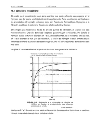 PUESTA EN OBRA

CAPÍTULO 18

CURADO

18.1. DEFINICIÓN Y NECESIDAD
El curado es el procedimiento usado para garantizar que existe suficiente agua presente en el
hormigón para dar lugar a una hidratación continua del cemento. Tiene una influencia significativa en
las propiedades del hormigón endurecido como ser: Resistencia, Permeabilidad, Resistencia a la
Abrasión, estabilidad de Volumen y Resistencias a la Congelación y Deshielo
El hormigón gana resistencia a través del proceso químico de hidratación, al secarse cesa esta
reacción creándose una serie de huecos o capilares que disminuyen su resistencia. Por ejemplo, el
hormigón curado en húmedo alcanzará en 7 días, alrededor del 45% de su resistencia a los 90 días,
en 14 días alcanzará el 70% y en 28 días el 80%. El secado del hormigón en estas primeras etapas
limitará severamente la ganancia de resistencia ya que, una vez seco, la ganancia de resistencia será
muy poca.
La figura 18.1 ilustra el efecto de la aplicación de curado en la ganancia de resistencia.

FIGURA 18.1 Resistencia al a compresión de cilindros de
15x30cm en función al envejecimiento para diferentes
condiciones de curado.
Fuente: Referencia 1

Las figuras 7.7 y 7.8 muestran como afecta en la ganancia de resistencia el discontinuar el curado en
húmedo o reanudarlo después de un periodo en el aire.
293

 