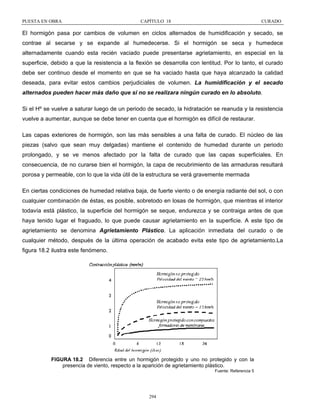 PUESTA EN OBRA

CAPÍTULO 18

CURADO

El hormigón pasa por cambios de volumen en ciclos alternados de humidificación y secado, se
contrae al secarse y se expande al humedecerse. Si el hormigón se seca y humedece
alternadamente cuando esta recién vaciado puede presentarse agrietamiento, en especial en la
superficie, debido a que la resistencia a la flexión se desarrolla con lentitud. Por lo tanto, el curado
debe ser continuo desde el momento en que se ha vaciado hasta que haya alcanzado la calidad
deseada, para evitar estos cambios perjudiciales de volumen. La humidificación y el secado
alternados pueden hacer más daño que si no se realizara ningún curado en lo absoluto.
Si el Hº se vuelve a saturar luego de un periodo de secado, la hidratación se reanuda y la resistencia
vuelve a aumentar, aunque se debe tener en cuenta que el hormigón es difícil de restaurar.
Las capas exteriores de hormigón, son las más sensibles a una falta de curado. El núcleo de las
piezas (salvo que sean muy delgadas) mantiene el contenido de humedad durante un periodo
prolongado, y se ve menos afectado por la falta de curado que las capas superficiales. En
consecuencia, de no curarse bien el hormigón, la capa de recubrimiento de las armaduras resultará
porosa y permeable, con lo que la vida útil de la estructura se verá gravemente mermada
En ciertas condiciones de humedad relativa baja, de fuerte viento o de energía radiante del sol, o con
cualquier combinación de éstas, es posible, sobretodo en losas de hormigón, que mientras el interior
todavía está plástico, la superficie del hormigón se seque, endurezca y se contraiga antes de que
haya tenido lugar el fraguado, lo que puede causar agrietamiento en la superficie. A este tipo de
agrietamiento se denomina Agrietamiento Plástico. La aplicación inmediata del curado o de
cualquier método, después de la última operación de acabado evita este tipo de agrietamiento.La
figura 18.2 ilustra este fenómeno.

FIGURA 18.2 Diferencia entre un hormigón protegido y uno no protegido y con la
presencia de viento, respecto a la aparición de agrietamiento plástico.
Fuente: Referencia 5

294

 