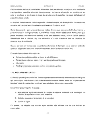 PUESTA EN OBRA

CAPÍTULO 18

CURADO

Como cualquier pérdida de humedad en el hormigón dará por resultado un perjuicio en la resistencia
o agrietamiento superficial, el curado debe comenzar, sin importar el método, tan pronto como se
quite el encofrado o, en el caso de losas, tan pronto como la superficie no resulte dañada por el
procedimiento de curado.
La duración e intensidad del curado dependen, fundamentalmente, de la temperatura y humedad del
ambiente, así como de la acción del viento y de la exposición directa al sol.
Como idea general y para unas condiciones medias diremos que, con cemento Pórtland normal y
para elementos de hormigón armado, el período de curado mínimo debe ser de 7 días, plazo que
puede reducirse a la mitad si el cemento es de alta resistencia inicial, o si se utilizan aditivos
aceleradores. Por el contrario, hay que aumentarlo a 15 días cuando se trate de cementos de
ganancia lenta de resistencia.
Cuando se vacía en tiempo seco o cuando los elementos de hormigón van a estar en ambiente
agresivo, los períodos de curado anteriormente citados deben aumentarse en un 30%.
El curado debe proteger al hormigón de:
•

Agrietamiento plástico debido al viento, al sol, al frío seco.

•

Temperaturas extremas (calor – frío y grandes amplitudes térmicas).

•

Intemperie.

•

Acción prematura de sustancias nocivas como aceites, y otras.

18.2. MÉTODOS DE CURADO
El método aplicado y la duración del curado dependen esencialmente del ambiente circundante y del
tipo de hormigón. Las distintas condiciones del medio ambiente pueden alterar las propiedades del
hormigón fresco, lo cual también modificará las propiedades del hormigón endurecido.
Existen tres tipos principales de curado:
1)

Aplicación de agua directamente o a través de algunos materiales que mantengan un
depósito de agua en contacto con la superficie

2)

Métodos basados en la retención de la humedad.

3)

Curado al vapor

En general, los métodos que aportan agua resultan más eficaces que los que impiden su
evaporación.
295

 