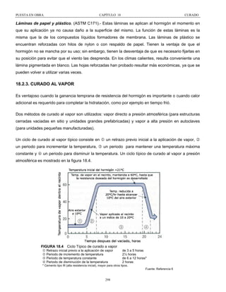 PUESTA EN OBRA

CAPÍTULO 18

CURADO

Láminas de papel y plástico. (ASTM C171).- Estas láminas se aplican al hormigón el momento en
que su aplicación ya no causa daño a la superficie del mismo. La función de estas láminas es la
misma que la de los compuestos líquidos formadores de membrana. Las láminas de plástico se
encuentran reforzadas con hilos de nylon o con respaldo de papel. Tienen la ventaja de que el
hormigón no se mancha por su uso; sin embargo, tienen la desventaja de que es necesario fijarlas en
su posición para evitar que el viento las desprenda. En los climas calientes, resulta conveniente una
lámina pigmentada en blanco. Las hojas reforzadas han probado resultar más económicas, ya que se
pueden volver a utilizar varias veces.

18.2.3. CURADO AL VAPOR
Es ventajoso cuando la ganancia temprana de resistencia del hormigón es importante o cuando calor
adicional es requerido para completar la hidratación, como por ejemplo en tiempo frió.
Dos métodos de curado al vapor son utilizados: vapor directo a presión atmosférica (para estructuras
cerradas vaciadas en sitio y unidades grandes prefabricadas) y vapor a alta presión en autoclaves
(para unidades pequeñas manufacturadas).
Un ciclo de curado al vapor típico consiste en 1 un retrazo previo inicial a la aplicación de vapor, 2
un periodo para incrementar la temperatura, 3 un periodo para mantener una temperatura máxima
constante y 4 un periodo para disminuir la temperatura. Un ciclo típico de curado al vapor a presión
atmosférica es mostrado en la figura 18.4.

FIGURA 18.4 Ciclo Típico de curado a vapor
1 Retrazo inicial previo a la aplicación de vapor
2 Periodo de incremento de temperatura
3 Periodo de temperatura constante
4 Periodo de disminución de la temperatura

de 3 a 5 horas
2½ horas
de 6 a 12 horas*
2 horas

* Cemento tipo III (alta resistencia inicial), mayor para otros tipos.
Fuente: Referencia 6

298

 