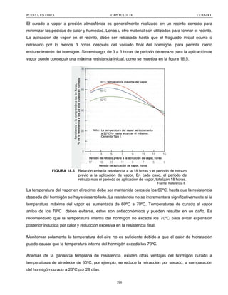 PUESTA EN OBRA

CAPÍTULO 18

CURADO

El curado a vapor a presión atmosférica es generalmente realizado en un recinto cerrado para
minimizar las pedidas de calor y humedad. Lonas u otro material son utilizados para formar el recinto.
La aplicación de vapor en el recinto, debe ser retrasada hasta que el fraguado inicial ocurra o
retrasarlo por lo menos 3 horas después del vaciado final del hormigón, para permitir cierto
endurecimiento del hormigón. Sin embargo, de 3 a 5 horas de periodo de retrazo para la aplicación de
vapor puede conseguir una máxima resistencia inicial, como se muestra en la figura 18.5.

FIGURA 18.5 Relación entre la resistencia a la 18 horas y el periodo de retrazo
previo a la aplicación de vapor. En cada caso, el periodo de
retrazo más el periodo de aplicación de vapor, totalizan 18 horas.
Fuente: Referencia 6

La temperatura del vapor en el recinto debe ser mantenida cerca de los 60ºC, hasta que la resistencia
deseada del hormigón se haya desarrollado. La resistencia no se incrementara significativamente si la
temperatura máxima del vapor es aumentada de 60ºC a 70ºC. Temperaturas de curado al vapor
arriba de los 70ºC deben evitarse, estos son antieconómicos y pueden resultar en un daño. Es
recomendado que la temperatura interna del hormigón no exceda los 70ºC para evitar expansión
posterior inducida por calor y reducción excesiva en la resistencia final.
Monitorear solamente la temperatura del aire no es suficiente debido a que el calor de hidratación
puede causar que la temperatura interna del hormigón exceda los 70ºC.
Además de la ganancia temprana de resistencia, existen otras ventajas del hormigón curado a
temperaturas de alrededor de 60ºC, por ejemplo, se reduce la retracción por secado, a comparación
del hormigón curado a 23ºC por 28 días.
299

 
