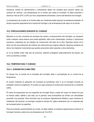 PUESTA EN OBRA

CAPÍTULO 18

CURADO

Excesivos índices de calentamiento y enfriamiento deben ser evitados para prevenir daños por
cambios de volumen. Las temperaturas en el recinto que rodea al hormigón no debe aumentar o
disminuir más de 22ºC a 33ºC por hora, dependiendo del tamaño y forma del elemento de hormigón.
La temperatura de curado en el recinto debe ser mantenida hasta alcanzar la resistencia deseada. El
tiempo requerido dependerá de la mezcla de hormigón y de la temperatura del vapor en el recinto.

18.3. PRECAUCIONES DURANTE EL CURADO
Mientras no se han concluido los procesos de curado y endurecimiento del hormigón, es necesario
evitar cualquier causa externa que pueda agrietarlo, tales como sobrecargas, choques o vibraciones
excesivas, originadas por los trabajos de construcción del resto de la obra. Ejemplos típicos de lo
dicho son las acumulaciones de material, las vibraciones que originan algunas máquinas auxiliares de
obra y los impactos involuntarios que puedan producirse sobre soportes u otros elementos.
Si no es posible evitar este tipo de acciones, deberán protegerse adecuadamente las piezas, así
como sus bordes y aristas.

18.4. TEMPERATURA Y CURADO
18.4.1. CURADO EN CLIMA FRÍO
En tiempo frío, el control de la humedad del hormigón debe ir acompañado de un control de la
temperatura.
El curado mediante la aplicación de humedad es beneficioso solo si se el hormigón húmedo es
protegido contra la congelación. El curado con agua requiere la construcción temporal de un ambiente
calido.
El índice de evaporación de una superficie de hormigón fresco, puede ser mayor en tiempo frío que
en tiempo calido, debido a que este, por lo general, esta acompañado de vientos con velocidades
promedio muy grandes. Para minimizar que se produzca Agrietamiento Plástico y para mantener la
hidratación del cemento, en hormigón vaciado en tiempo frío, debe mantenerse con un contenido alto
de humedad dentro la superficie.
Para los procesos acostumbrados de curado, se debe realizar un esfuerzo especial para conservar el
hormigón húmedo y dentro de una temperatura de 10 a 25°C.
300

 
