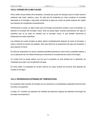 PUESTA EN OBRA

CAPÍTULO 18

CURADO

18.4.2. CURADO EN CLIMA CALIDO
Clima calido incluye desde clima templado y húmedo que puede ser benigno para el curado hasta el
ambiente más hostil, caliente y seco. En este tipo de ambientes es crítico mantener la humedad
adecuada en el hormigón y bajo tales condiciones el agua de curado se puede evaporar tan rápido
que requiere ser remplazada constantemente.
Previamente al curado, se debe cuidar que el hormigón previamente vaciado o que el encofrado, no
absorba la humedad del hormigón nuevo. Esto se puede lograr rociando previamente con agua la
superficie que va ha estar en contacto con el hormigón nuevo, lo que también disminuirá la
temperatura de estas superficies.
Los métodos de curado iniciales se deben aplicar inmediatamente después de vaciar el hormigón, y
antes y durante el proceso de acabado. Esto para disminuir la evaporación del agua de exudación o
para reponer la misma
El índice de evaporación se reduce mediante pantallas protectoras contra viento o pantallas solares, y
con la aplicación de una niebla húmeda que incrementa la humedad del aire sobre el hormigón.
Un curado final se puede aplicar una vez que la superficie no será dañada por la aplicación de
materiales de curado o por la aplicación de agua.
En clima calido, la necesidad de curado continuo es mayor durante los primeros días después de
vaciado el hormigón.

18.4.3. DIFERENCIAS EXTREMAS DE TEMPERATURA
Es necesario evitar someter al hormigón aun sin endurecer a considerables amplitudes térmicas entre
el núcleo y la superficie.
La tabla 18.1 muestra una selección de medidas de protección capaces de defender al hormigón de
los saltos de temperatura.

301

 