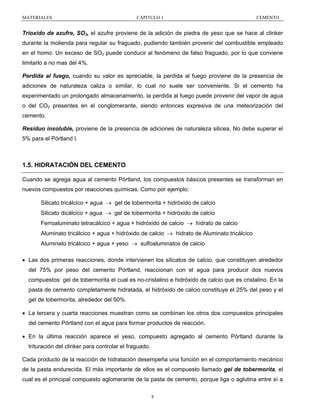 MATERIALES

CAPITULO 1

CEMENTO

Trioxido de azufre, SO3, el azufre proviene de la adición de piedra de yeso que se hace al clinker
durante la molienda para regular su fraguado, pudiendo también provenir del combustible empleado
en el homo. Un exceso de SO3 puede conducir al fenómeno de falso fraguado, por lo que conviene
limitarlo a no mas del 4%.
Perdida al fuego, cuando su valor es apreciable, la perdida al fuego proviene de la presencia de
adiciones de naturaleza caliza o similar, lo cual no suele ser conveniente. Si el cemento ha
experimentado un prolongado almacenamiento, la perdida al fuego puede provenir del vapor de agua
o del CO2 presentes en el conglomerante, siendo entonces expresiva de una meteorización del
cemento.
Residuo insoluble, proviene de la presencia de adiciones de naturaleza silicea. No debe superar el
5% para el Pórtland I.

1.5. HIDRATACIÓN DEL CEMENTO
Cuando se agrega agua al cemento Pórtland, los compuestos básicos presentes se transforman en
nuevos compuestos por reacciones químicas. Como por ejemplo:
Silicato tricálcico + agua → gel de tobermorita + hidróxido de calcio
Silicato dicálcico + agua → gel de tobermorita + hidróxido de calcio
Ferroaluminato tetracálcico + agua + hidróxido de calcio → hidrato de calcio
Aluminato tricálcico + agua + hidróxido de calcio → hidrato de Aluminato tricálcico
Aluminato tricálcico + agua + yeso → sulfoaluminatos de calcio
• Las dos primeras reacciones, donde intervienen los silicatos de calcio, que constituyen alrededor
del 75% por peso del cemento Pórtland, reaccionan con el agua para producir dos nuevos
compuestos: gel de tobermorita el cual es no-cristalino e hidróxido de calcio que es cristalino. En la
pasta de cemento completamente hidratada, el hidróxido de calcio constituye el 25% del peso y el
gel de tobermorita, alrededor del 50%.
• La tercera y cuarta reacciones muestran como se combinan los otros dos compuestos principales
del cemento Pórtland con el agua para formar productos de reacción.
• En la última reacción aparece el yeso, compuesto agregado al cemento Pórtland durante la
trituración del clinker para controlar el fraguado.
Cada producto de la reacción de hidratación desempeña una función en el comportamiento mecánico
de la pasta endurecida. El más importante de ellos es el compuesto llamado gel de tobermorita, el
cual es el principal compuesto aglomerante de la pasta de cemento, porque liga o aglutina entre sí a
8

 