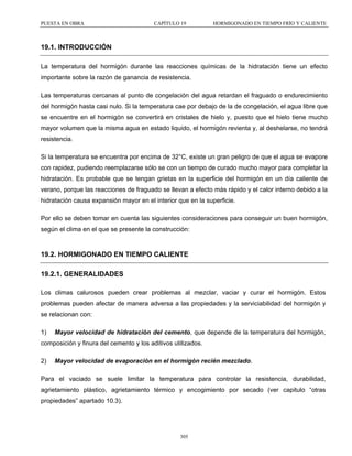 PUESTA EN OBRA

CAPÍTULO 19

HORMIGONADO EN TIEMPO FRÍO Y CALIENTE

19.1. INTRODUCCIÓN
La temperatura del hormigón durante las reacciones químicas de la hidratación tiene un efecto
importante sobre la razón de ganancia de resistencia.
Las temperaturas cercanas al punto de congelación del agua retardan el fraguado o endurecimiento
del hormigón hasta casi nulo. Si la temperatura cae por debajo de la de congelación, el agua libre que
se encuentre en el hormigón se convertirá en cristales de hielo y, puesto que el hielo tiene mucho
mayor volumen que la misma agua en estado liquido, el hormigón revienta y, al deshelarse, no tendrá
resistencia.
Si la temperatura se encuentra por encima de 32°C, existe un gran peligro de que el agua se evapore
con rapidez, pudiendo reemplazarse sólo se con un tiempo de curado mucho mayor para completar la
hidratación. Es probable que se tengan grietas en la superficie del hormigón en un día caliente de
verano, porque las reacciones de fraguado se llevan a efecto más rápido y el calor interno debido a la
hidratación causa expansión mayor en el interior que en la superficie.
Por ello se deben tomar en cuenta las siguientes consideraciones para conseguir un buen hormigón,
según el clima en el que se presente la construcción:

19.2. HORMIGONADO EN TIEMPO CALIENTE
19.2.1. GENERALIDADES
Los climas calurosos pueden crear problemas al mezclar, vaciar y curar el hormigón. Estos
problemas pueden afectar de manera adversa a las propiedades y la serviciabilidad del hormigón y
se relacionan con:
1)

Mayor velocidad de hidratación del cemento, que depende de la temperatura del hormigón,

composición y finura del cemento y los aditivos utilizados.
2)

Mayor velocidad de evaporación en el hormigón recién mezclado.

Para el vaciado se suele limitar la temperatura para controlar la resistencia, durabilidad,
agrietamiento plástico, agrietamiento térmico y encogimiento por secado (ver capitulo “otras
propiedades” apartado 10.3).

305

 