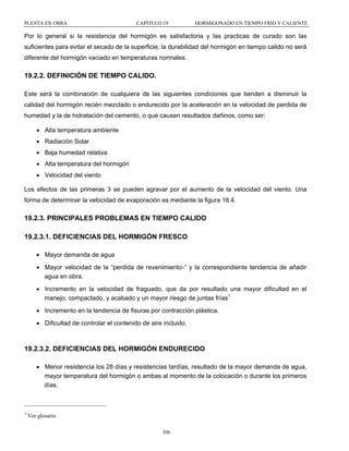 PUESTA EN OBRA

CAPÍTULO 19

HORMIGONADO EN TIEMPO FRÍO Y CALIENTE

Por lo general si la resistencia del hormigón es satisfactoria y las practicas de curado son las
suficientes para evitar el secado de la superficie, la durabilidad del hormigón en tiempo calido no será
diferente del hormigón vaciado en temperaturas normales.

19.2.2. DEFINICIÓN DE TIEMPO CALIDO.
Este será la combinación de cualquiera de las siguientes condiciones que tienden a disminuir la
calidad del hormigón recién mezclado o endurecido por la aceleración en la velocidad de perdida de
humedad y la de hidratación del cemento, o que causen resultados dañinos, como ser:
• Alta temperatura ambiente
• Radiación Solar
• Baja humedad relativa
• Alta temperatura del hormigón
• Velocidad del viento
Los efectos de las primeras 3 se pueden agravar por el aumento de la velocidad del viento. Una
forma de determinar la velocidad de evaporación es mediante la figura 18.4.

19.2.3. PRINCIPALES PROBLEMAS EN TIEMPO CALIDO
19.2.3.1. DEFICIENCIAS DEL HORMIGÓN FRESCO
• Mayor demanda de agua
• Mayor velocidad de la “perdida de revenimiento1” y la correspondiente tendencia de añadir
agua en obra.
• Incremento en la velocidad de fraguado, que da por resultado una mayor dificultad en el
manejo, compactado, y acabado y un mayor riesgo de juntas frías1.
• Incremento en la tendencia de fisuras por contracción plástica.
• Dificultad de controlar el contenido de aire incluido.

19.2.3.2. DEFICIENCIAS DEL HORMIGÓN ENDURECIDO
• Menor resistencia los 28 días y resistencias tardías, resultado de la mayor demanda de agua,
mayor temperatura del hormigón o ambas al momento de la colocación o durante los primeros
días.

1

Ver glosario
306

 