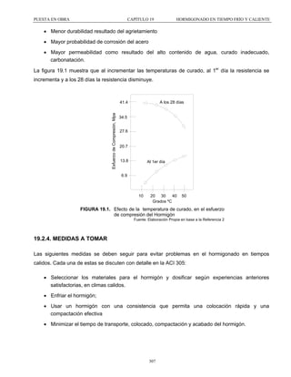 PUESTA EN OBRA

CAPÍTULO 19

HORMIGONADO EN TIEMPO FRÍO Y CALIENTE

• Menor durabilidad resultado del agrietamiento
• Mayor probabilidad de corrosión del acero
• Mayor permeabilidad como resultado del alto contenido de agua, curado inadecuado,
carbonatación.
La figura 19.1 muestra que al incrementar las temperaturas de curado, al 1er día la resistencia se
incrementa y a los 28 días la resistencia disminuye.

A los 28 días

Esfuerzo de Compresión, Mpa

41.4

34.5
27.6

20.7

13.8

Al 1er día

6.9

10

20 30
40
Grados ºC

50

FIGURA 19.1. Efecto de la temperatura de curado, en el esfuerzo
de compresión del Hormigón
Fuente: Elaboración Propia en base a la Referencia 2

19.2.4. MEDIDAS A TOMAR
Las siguientes medidas se deben seguir para evitar problemas en el hormigonado en tiempos
calidos. Cada una de estas se discuten con detalle en la ACI 305:
• Seleccionar los materiales para el hormigón y dosificar según experiencias anteriores
satisfactorias, en climas calidos.
• Enfriar el hormigón;
• Usar un hormigón con una consistencia que permita una colocación rápida y una
compactación efectiva
• Minimizar el tiempo de transporte, colocado, compactación y acabado del hormigón.

307

 