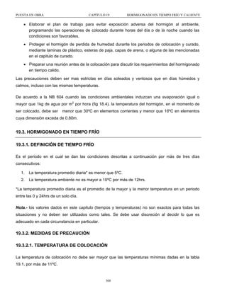 PUESTA EN OBRA

CAPÍTULO 19

HORMIGONADO EN TIEMPO FRÍO Y CALIENTE

• Elaborar el plan de trabajo para evitar exposición adversa del hormigón al ambiente,
programando las operaciones de colocado durante horas del día o de la noche cuando las
condiciones son favorables.
• Proteger el hormigón de perdida de humedad durante los periodos de colocación y curado,
mediante laminas de plástico, esteras de paja, capas de arena, o alguna de las mencionadas
en el capitulo de curado.
• Preparar una reunión antes de la colocación para discutir los requerimientos del hormigonado
en tiempo calido.
Las precauciones deben ser mas estrictas en días soleados y ventosos que en días húmedos y
calmos, incluso con las mismas temperaturas.
De acuerdo a la NB 604 cuando las condiciones ambientales induzcan una evaporación igual o
mayor que 1kg de agua por m2 por hora (fig 18.4), la temperatura del hormigón, en el momento de
ser colocado, debe ser

menor que 30ºC en elementos corrientes y menor que 16ºC en elementos

cuya dimensión exceda de 0.80m.

19.3. HORMIGONADO EN TIEMPO FRÍO
19.3.1. DEFINICIÓN DE TIEMPO FRÍO
Es el periodo en el cual se dan las condiciones descritas a continuación por más de tres días
consecutivos:
1.

La temperatura promedio diaria* es menor que 5ºC.

2.

La temperatura ambiente no es mayor a 10ºC por más de 12hrs.

*La temperatura promedio diaria es el promedio de la mayor y la menor temperatura en un periodo
entre las 0 y 24hrs de un solo día.
Nota.- los valores dados en este capitulo (tiempos y temperaturas) no son exactos para todas las
situaciones y no deben ser utilizados como tales. Se debe usar discreción al decidir lo que es
adecuado en cada circunstancia en particular.

19.3.2. MEDIDAS DE PRECAUCIÓN
19.3.2.1. TEMPERATURA DE COLOCACIÓN
La temperatura de colocación no debe ser mayor que las temperaturas mínimas dadas en la tabla
19.1, por más de 11ºC.

308

 