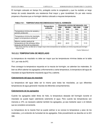 PUESTA EN OBRA

CAPÍTULO 19

HORMIGONADO EN TIEMPO FRÍO Y CALIENTE

El hormigón colocado en tiempo frío, protegido contra la congelación y que ha recibido un largo
tiempo de curado desarrolla una resistencia final mayor y gran durabilidad. Es por esto menos
propenso a fisurarse que un hormigón idéntico colocado a mayores temperaturas.

TABLA 19.1

TEMPERATURAS RECOMENDADAS PARA EL HORMIGÓN
Dimensión mínima del elemento, mm
Temperatura
<300
300-900
900-1800
>1800
ambiente
mm
mm
mm
mm
Temperatura mínima de vaciado y
13 C
10 C
7C
5C
periodo protección
>-1C
16 C
13 C
10 C
7C
Temperatura mínima de mezclado,
-18 a -1 C
18 C
16 C
13 C
10 C
según la temperatura ambiente*
< - 18 C
21 C
18 C
16 C
13 C
Máximo cambio gradual de
temperatura en las primeras 24hrs
28 C
22 C
17 C
11 C
después del final de la protección
* Para climas más fríos, se debe dar un margen mayor entre la temperatura de mezclado y la mínima requerida para hormigón
fresco en sitio.
Fuente: Referencia 3

19.3.2.2. TEMPERATURA DE MEZCLADO
La temperatura de mezclado no debe ser mayor que las temperaturas mínimas dadas en la tabla
19.1, por más de 8ºC.
Para conseguir la temperatura requerida en la mezcla de hormigón, se calientan los materiales. Si
bien es difícil calentar los agregados uniformemente a cierta temperatura, la temperatura del agua de
mezclado se logra fácilmente mezclando agua fría y caliente.
Calentamiento del agua de mezclado
La temperatura del agua debe ser la misma para todas las mezcladas, ya que diferentes
temperaturas de agua generarán mezclas de diferentes comportamientos.
Calentamiento de los agregados
Cuando los agregados están libres de hielo, la temperatura deseada del hormigón durante el
mezclado se puede lograr calentando solamente el agua. Pero cuando las temperaturas son
menores a -4ºC, es necesario calentar también los agregados, ya sea mediante vapor o el método
que se considere conveniente.
La temperatura de la mezcla final se puede estimar si se conoce la temperatura y peso de los
materiales, y el contenido de humedad de los agregados. Este procedimiento se describe en la ACI
306.

309

 