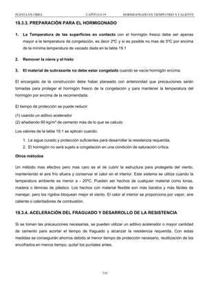 PUESTA EN OBRA

CAPÍTULO 19

HORMIGONADO EN TIEMPO FRÍO Y CALIENTE

19.3.3. PREPARACIÓN PARA EL HORMIGONADO
1.

La Temperatura de las superficies en contacto con el hormigón fresco debe ser apenas
mayor a la temperatura de congelación, es decir 2ºC y si es posible no mas de 5ºC por encima
de la mínima temperatura de vaciado dada en la tabla 19.1

2.

Remover la nieve y el hielo

3.

El material de subrasante no debe estar congelado cuando se vacíe hormigón encima.

El encargado de la construcción debe haber planeado con anterioridad que precauciones serán
tomadas para proteger el hormigón fresco de la congelación y para mantener la temperatura del
hormigón por encima de la recomendada.
El tiempo de protección se puede reducir:
(1) usando un aditivo acelerador
(2) añadiendo 60 kg/m³ de cemento más de lo que se calculo
Los valores de la tabla 19.1 se aplican cuando:
1. Le sigue curado y protección suficientes para desarrollar la resistencia requerida.
2. El hormigón no será sujeto a congelación en una condición de saturación crítica.
Otros métodos
Un método mas efectivo pero mas caro es el de cubrir la estructura para protegerla del viento,
manteniendo el aire frío afuera y conservar el calor en el interior. Este sistema se utiliza cuando la
temperatura ambiente es menor a - 20ºC. Pueden ser hechos de cualquier material como lonas,
madera o láminas de plástico. Los hechos con material flexible son más baratos y más fáciles de
manejar, pero los rígidos bloquean mejor el viento. El calor al interior se proporciona por vapor, aire
caliente o calentadores de combustión.

19.3.4. ACELERACIÓN DEL FRAGUADO Y DESARROLLO DE LA RESISTENCIA
Si se toman las precauciones necesarias, se pueden utilizar un aditivo acelerador o mayor cantidad
de cemento para acortar el tiempo de fraguado y alcanzar la resistencia requerida. Con estas
medidas se conseguirán ahorros debido al menor tiempo de protección necesario, reutilización de los
encofrados en menos tiempo, quitar los puntales antes.

310

 