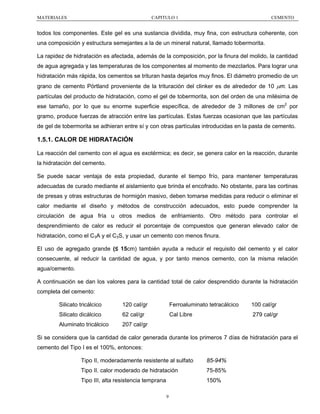 MATERIALES

CAPITULO 1

CEMENTO

todos los componentes. Este gel es una sustancia dividida, muy fina, con estructura coherente, con
una composición y estructura semejantes a la de un mineral natural, llamado tobermorita.
La rapidez de hidratación es afectada, además de la composición, por la finura del molido, la cantidad
de agua agregada y las temperaturas de los componentes al momento de mezclarlos. Para lograr una
hidratación más rápida, los cementos se trituran hasta dejarlos muy finos. El diámetro promedio de un
grano de cemento Pórtland proveniente de la trituración del clinker es de alrededor de 10 µm. Las
partículas del producto de hidratación, como el gel de tobermorita, son del orden de una milésima de
ese tamaño, por lo que su enorme superficie específica, de alrededor de 3 millones de cm2 por
gramo, produce fuerzas de atracción entre las partículas. Estas fuerzas ocasionan que las partículas
de gel de tobermorita se adhieran entre sí y con otras partículas introducidas en la pasta de cemento.

1.5.1. CALOR DE HIDRATACIÓN
La reacción del cemento con el agua es exotérmica; es decir, se genera calor en la reacción, durante
la hidratación del cemento.
Se puede sacar ventaja de esta propiedad, durante el tiempo frío, para mantener temperaturas
adecuadas de curado mediante el aislamiento que brinda el encofrado. No obstante, para las cortinas
de presas y otras estructuras de hormigón masivo, deben tomarse medidas para reducir o eliminar el
calor mediante el diseño y métodos de construcción adecuados, esto puede comprender la
circulación de agua fría u otros medios de enfriamiento. Otro método para controlar el
desprendimiento de calor es reducir el porcentaje de compuestos que generan elevado calor de
hidratación, como el C3A y el C3S, y usar un cemento con menos finura.
El uso de agregado grande (≤ 15cm) también ayuda a reducir el requisito del cemento y el calor
consecuente, al reducir la cantidad de agua, y por tanto menos cemento, con la misma relación
agua/cemento.
A continuación se dan los valores para la cantidad total de calor desprendido durante la hidratación
completa del cemento:
Silicato tricálcico

120 cal/gr

Ferroaluminato tetracálcico

100 cal/gr

Silicato dicálcico

62 cal/gr

Cal Libre

279 cal/gr

Aluminato tricálcico

207 cal/gr

Si se considera que la cantidad de calor generada durante los primeros 7 días de hidratación para el
cemento del Tipo I es el 100%, entonces:
Tipo II, moderadamente resistente al sulfato

85-94%

Tipo II. calor moderado de hidratación

75-85%

Tipo III, alta resistencia temprana

150%
9

 