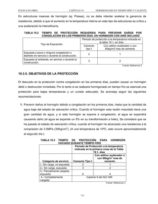 PUESTA EN OBRA

CAPÍTULO 19

HORMIGONADO EN TIEMPO FRÍO Y CALIENTE

En estructuras masivas de hormigón (ej. Presas), no se debe intentar acelerar la ganancia de
resistencia, debido a que el aumento en la temperatura interna en este tipo de estructuras es crítico y
una aceleración la intensificaría.
TABLA 19.2

TIEMPO DE PROTECCIÓN REQUERIDA PARA PREVENIR DAÑOS POR
CONGELACIÓN EN LOS PRIMEROS DÍAS, EN HORMIGÓN CON AIRE INCLUIDO
Periodo de protección a la temperatura indicada en
la tabla 19.1, en días
Tipo de Exposición
Cemento
Con aditivo acelerador o con
tipo I
60kg/m3 mas de cemento

Expuesta a poca o ninguna congelación o
deshielo en servicio o durante la construcción.
Expuesto al ambiente, en servicio o durante la
construcción.

2

1

3

2
Fuente: Referencia 3

19.3.5. OBJETIVOS DE LA PROTECCIÓN
El descuido en la protección contra congelación en los primeros días, pueden causar un hormigón
débil o destrucción inmediata. Por lo tanto si se realizará hormigonado en tiempo frío es esencial una
protección para bajas temperaturas y un curado adecuado. Se aconseja seguir las siguientes
recomendaciones:
1. Prevenir daños al hormigón debido a congelación en los primeros días, hasta que la cantidad de
agua baje del estado de saturación crítico. Cuando el hormigón esta recién mezclado tiene una
gran cantidad de agua, y si este hormigón se expone a congelación, el agua se expandirá
causando daño (el agua se expande un 9% en su transformación a hielo). Se considera que se
ha pasado el estado de saturación crítica, cuando el hormigón ha alcanzado una resistencia a la
compresión de 3.5MPa (35Kg/cm2). (A una temperatura de 10ºC, esto ocurre aproximadamente
al segundo día.)
TABLA 19.3

TIEMPO DE PROTECCIÓN PARA HORMIGÓN
VACIADO DURANTE TIEMPO FRÍO
Periodo de Protección a la temperatura
indicada en la primera Línea de la Tabla
19.1, días
Con aditivo acelerador o
con 60kg/m3 mas de
cemento
Categoría de servicio
Cemento Tipo I
l.- Sin carga, no expuesta
2
1
2.- Sin carga, expuesta
3
2
3.- Parcialmente cargada,
expuesta
6
4
4.- Completamente
Capitulo 6 del ACI 306
cargada
Fuente: Referencia 3

311

 