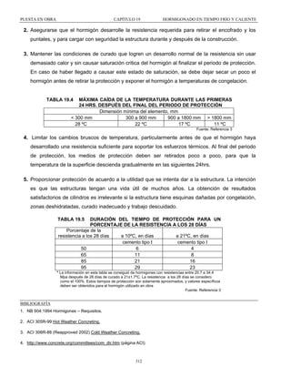 PUESTA EN OBRA

CAPÍTULO 19

HORMIGONADO EN TIEMPO FRÍO Y CALIENTE

2. Asegurarse que el hormigón desarrolle la resistencia requerida para retirar el encofrado y los
puntales, y para cargar con seguridad la estructura durante y después de la construcción.
3. Mantener las condiciones de curado que logren un desarrollo normal de la resistencia sin usar
demasiado calor y sin causar saturación critica del hormigón al finalizar el periodo de protección.
En caso de haber llegado a causar este estado de saturación, se debe dejar secar un poco el
hormigón antes de retirar la protección y exponer el hormigón a temperaturas de congelación.

TABLA 19.4

MÁXIMA CAÍDA DE LA TEMPERATURA DURANTE LAS PRIMERAS
24 HRS. DESPUÉS DEL FINAL DEL PERIODO DE PROTECCIÓN
Dimensión mínima del elemento, mm
< 300 mm
300 a 900 mm
900 a 1800 mm > 1800 mm
28 ºC
22 ºC
17 ºC
11 ºC
Fuente: Referencia 3

4. Limitar los cambios bruscos de temperatura, particularmente antes de que el hormigón haya
desarrollado una resistencia suficiente para soportar los esfuerzos térmicos. Al final del periodo
de protección, los medios de protección deben ser retirados poco a poco, para que la
temperatura de la superficie descienda gradualmente en las siguientes 24hrs.
5. Proporcionar protección de acuerdo a la utilidad que se intenta dar a la estructura. La intención
es que las estructuras tengan una vida útil de muchos años. La obtención de resultados
satisfactorios de cilindros es irrelevante si la estructura tiene esquinas dañadas por congelación,
zonas deshidratadas, curado inadecuado y trabajo descuidado.
TABLA 19.5

DURACIÓN DEL TIEMPO DE PROTECCIÓN PARA UN
PORCENTAJE DE LA RESISTENCIA A LOS 28 DÍAS
Porcentaje de la
resistencia a los 28 días
a 10ºC, en días
a 21ºC, en días
cemento tipo I
cemento tipo I
50
6
4
65
11
8
85
21
16
95
29
23

* La información en esta tabla se consiguió de hormigones con resistencias entre 20.7 a 34.4
Mpa después de 28 días de curado a 21±1.7ºC. La resistencia a los 28 días se considero
como el 100%. Estos tiempos de protección son solamente aproximados, y valores específicos
deben ser obtenidos para el hormigón utilizado en obra
Fuente: Referencia 3

BIBLIOGRAFÍA
1. NB 604:1994 Hormigones – Requisitos.
2. ACI 305R-99 Hot Weather Concreting.
3. ACI 306R-88 (Reapproved 2002) Cold Weather Concreting.
4. http://www.concrete.org/committees/com_dir.htm (página ACI)

312

 