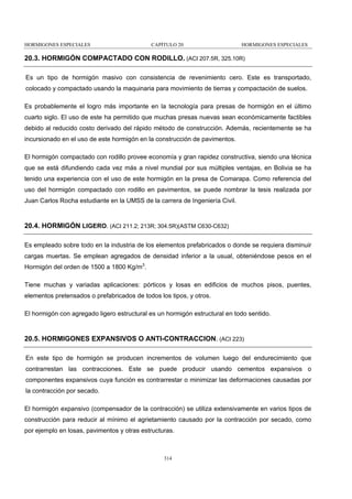 HORMIGONES ESPECIALES

CAPÍTULO 20

HORMIGONES ESPECIALES

20.3. HORMIGÓN COMPACTADO CON RODILLO. (ACI 207.5R, 325.10R)
Es un tipo de hormigón masivo con consistencia de revenimiento cero. Este es transportado,
colocado y compactado usando la maquinaria para movimiento de tierras y compactación de suelos.
Es probablemente el logro más importante en la tecnología para presas de hormigón en el último
cuarto siglo. El uso de este ha permitido que muchas presas nuevas sean económicamente factibles
debido al reducido costo derivado del rápido método de construcción. Además, recientemente se ha
incursionado en el uso de este hormigón en la construcción de pavimentos.
El hormigón compactado con rodillo provee economía y gran rapidez constructiva, siendo una técnica
que se está difundiendo cada vez más a nivel mundial por sus múltiples ventajas, en Bolivia se ha
tenido una experiencia con el uso de este hormigón en la presa de Comarapa. Como referencia del
uso del hormigón compactado con rodillo en pavimentos, se puede nombrar la tesis realizada por
Juan Carlos Rocha estudiante en la UMSS de la carrera de Ingeniería Civil.

20.4. HORMIGÓN LIGERO. (ACI 211.2; 213R; 304.5R)(ASTM C630-C632)
Es empleado sobre todo en la industria de los elementos prefabricados o donde se requiera disminuir
cargas muertas. Se emplean agregados de densidad inferior a la usual, obteniéndose pesos en el
Hormigón del orden de 1500 a 1800 Kg/m3.
Tiene muchas y variadas aplicaciones: pórticos y losas en edificios de muchos pisos, puentes,
elementos pretensados o prefabricados de todos los tipos, y otros.
El hormigón con agregado ligero estructural es un hormigón estructural en todo sentido.

20.5. HORMIGONES EXPANSIVOS O ANTI-CONTRACCION. (ACI 223)
En este tipo de hormigón se producen incrementos de volumen luego del endurecimiento que
contrarrestan las contracciones. Este se puede producir usando cementos expansivos o
componentes expansivos cuya función es contrarrestar o minimizar las deformaciones causadas por
la contracción por secado.
El hormigón expansivo (compensador de la contracción) se utiliza extensivamente en varios tipos de
construcción para reducir al mínimo el agrietamiento causado por la contracción por secado, como
por ejemplo en losas, pavimentos y otras estructuras.

314

 