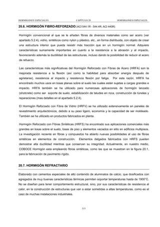 HORMIGONES ESPECIALES

CAPÍTULO 20

HORMIGONES ESPECIALES

20.6. HORMIGÓN FIBRO-REFORZADO (ACI 544.1R - 544.4R; ACI 440R)
Hormigón convencional al que se le añaden fibras de diversos materiales como ser acero (ver
apartado 5.2.4), vidrio, sintéticos como nylon y plástico, etc., en forma distribuida, con objeto de crear
una estructura interior que pueda resistir más tracción que en un hormigón normal. Adquiere
características sumamente importantes en cuanto a la resistencia a la abrasión y al impacto,
favoreciendo además la ductilidad de las estructuras, incluso dando la posibilidad de reducir el acero
de refuerzo.
Las características más significativas del Hormigón Reforzado con Fibras de Acero (HRFA) son la
mejorada resistencia a la flexión (así como la habilidad para absorber energía después de
agrietarse), resistencia al impacto y resistencia flexión por fatiga.

Por esta razón, HRFA ha

encontrado muchos usos en losas planas sobre el suelo las cuales están sujetas a cargas grandes e
impacto. HRFA también se ha utilizado para numerosas aplicaciones de hormigón lanzado
(shotcrete) como ser soporte de suelo, estabilización de taludes en roca, construcción de túneles y
reparaciones (mas detalles en el apartado 5.2.4).
El Hormigón Reforzado con Fibra de Vidrio (HRFV) se ha utilizado extensivamente en paneles de
revestimiento arquitectónicos, debido a su peso ligero, economía y la capacidad de ser moldeado.
También se ha utilizado en productos fabricados en planta.
Hormigón Reforzado con Fibras Sintéticas (HRFS) ha encontrado sus aplicaciones comerciales más
grandes en losas sobre el suelo, losas de piso y elementos vaciados en sitio en edificios multipisos.
La investigación reciente en fibras y compuestos ha abierto nuevas posibilidades al uso de fibras
sintéticas en elementos de construcción.

Elementos delgados fabricados con HRFS pueden

demostrar alta ductilidad mientras que conservan su integridad. Actualmente, en nuestro medio,
COBOCE Hormigón esta empleando fibras sintéticas, como las que se muestran en la figura 20.1,
para la fabricación de pavimento rígido.

20.7. HORMIGÓN REFRACTARIO
Elaborado con cementos especiales de alto contenido de aluminatos de calcio, que dosificados con
agregados de muy buenas características térmicas permiten soportar temperaturas hasta de 1900°C.
No se diseñan para tener comportamiento estructural, sino, por sus características de resistencia al
calor, en la construcción de estructuras que van a estar sometidas a altas temperaturas, como es el
caso de muchas instalaciones industriales.

315

 