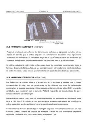 HORMIGONES ESPECIALES

CAPÍTULO 20

HORMIGONES ESPECIALES

FIGURA 20.1. Fibras Sintéticas
Laboratorio Coboce Hormigón - Cochabamba
Fuente: Propia

20.8. HORMIGÓN SULFUROSO. (ACI 548.2R)
Preparado empleando cementos de los denominados sulfurosos y agregados normales, en una
mezcla en caliente que al enfriar adquiere sus características resistentes muy rápidamente,
alcanzando una resistencia a la compresión mayor a 630 kg/cm2 después de un día de vaciado. Por
lo general, se triplican las propiedades resistentes y el tiempo de vida útil de las estructuras.
Se utilizan actualmente sobre todo en las áreas donde los materiales convencionales como el
hormigón de cemento Pórtland, falla, ya que es impermeable y extremadamente resistente al ataque
de ácidos minerales y sales, aunque generalmente no son resistentes a los álcalis o a los oxidantes.

20.9. HORMIGÓN CON MICROSILICE (ACI 234R)
Las fundiciones de metales silíceos y ferrosiliceos producen gases y vapores, que contienen
micropartículas de sílice, que son recolectadas por los sistemas que evitan la contaminación
ambiental en la industria siderúrgica. Estos residuos contienen óxido de sílice (SiO2) en grandes
cantidades, que reaccionan con el cemento Pórtland mejorando las características del gel y
consecuentemente las del hormigón.
Utilizando el microsilice, como parte del material cementante, las resistencias en compresión puede
llegar a 1500 Kg/cm2, la resistencia a las alternancias de temperatura es notable, así también como
ante la agresividad química y el deterioro ante la reacción alcalina de los agregados.
Como referencia al diseño de este tipo de hormigón, se puede nombrar la tesis realizada por Fidel
Candiotti Garzon, “Diseño de Mezclas de Hormigón Armado de Alta Resistencia Empleando
Microsilice”, estudiante en la UMSS en la carrera de Ingeniería Civil.
316

 