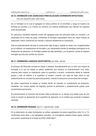 HORMIGONES ESPECIALES

CAPÍTULO 20

HORMIGONES ESPECIALES

20.10. HORMIGÓN CON AGREGADO PRECOLOCADO (HORMIGÓN INYECTADO)
(ACI 304.1R)(ASTM C953; C937-C943)

Es un hormigón en el cual el agregado se coloca primero en el encofrado, y luego se inyecta una
lechada de cemento o un mortero de cemento con aditivos fluidificantes que rellenan los espacios
entre las partículas.
Su estructura resultante depende mucho del agregado pues las partículas están en contacto y no
separadas por la matriz de pasta, confiriendo al hormigón propiedades como ser mayor módulo de
elasticidad, menor contracción por secado y mayores resistencias en compresión.
Este es particularmente útil para la construcción bajo el agua, vaciado en áreas muy congestionadas
por el refuerzo, en reparaciones de hormigón y en mampostería donde el reemplazo participara en la
distribución de esfuerzos, en hormigón pesado (de alta densidad), y en el general, donde se requiera
hormigón que de poco cambio de volumen.

20.11. HORMIGÓN LANZADO (SHOTCRETE) (ACI 506R - 506.4R)
El principio del Shotcrete consiste en lanzar o disparar neumáticamente por un tubo una mezcla de
hormigón a la que se añade un aditivo acelerante que produce un endurecimiento muy veloz,
mientras esta mezcla va impactando sobre la superficie a recubrir, inicialmente rebota el material
grueso y sólo se adhiere a la superficie el mortero, creando una capa de base sobre la que
posteriormente se incrustan las partículas gruesas, creando la estructura convencional del hormigón.
Se utiliza mayormente al trabajo en túneles donde se necesita un revestimiento de protección,
resistente, con mucha rapidez de fraguado durante la perforación y posteriormente queda como
recubrimiento permanente.
El endurecimiento al momento del lanzado debe producirse en un tiempo muy rápido pues de otro
modo la mezcla se desprende de la superficie de aplicación en la medida que aumenta el espesor
colocado.

20.12. HORMIGÓN PESADO. (ACI 211.1)(ASTM C637, C638)
En la elaboración de estos hormigones se utilizan agregados de pesos específicos entre 3.4 y 7.5,
combinados entre ellos o con agregados normales. Los hormigones pesados tienen pesos unitarios
que oscilan usualmente en el rango de 2700 a 5000 Kg/m3.

317

 