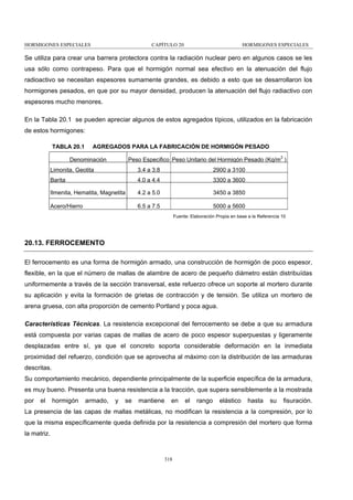 HORMIGONES ESPECIALES

CAPÍTULO 20

HORMIGONES ESPECIALES

Se utiliza para crear una barrera protectora contra la radiación nuclear pero en algunos casos se les
usa sólo como contrapeso. Para que el hormigón normal sea efectivo en la atenuación del flujo
radioactivo se necesitan espesores sumamente grandes, es debido a esto que se desarrollaron los
hormigones pesados, en que por su mayor densidad, producen la atenuación del flujo radiactivo con
espesores mucho menores.
En la Tabla 20.1 se pueden apreciar algunos de estos agregados típicos, utilizados en la fabricación
de estos hormigones:
TABLA 20.1

AGREGADOS PARA LA FABRICACIÓN DE HORMIGÓN PESADO
Peso Especifico Peso Unitario del Hormigón Pesado (Kg/m3 )

Denominación
Limonita, Geotita

3.4 a 3.8

2900 a 3100

Barita

4.0 a 4.4

3300 a 3600

Ilmenita, Hematita, Magnetita

4.2 a 5.0

3450 a 3850

Acero/Hierro

6.5 a 7.5

5000 a 5600
Fuente: Elaboración Propia en base a la Referencia 10

20.13. FERROCEMENTO
El ferrocemento es una forma de hormigón armado, una construcción de hormigón de poco espesor,
flexible, en la que el número de mallas de alambre de acero de pequeño diámetro están distribuídas
uniformemente a través de la sección transversal, este refuerzo ofrece un soporte al mortero durante
su aplicación y evita la formación de grietas de contracción y de tensión. Se utiliza un mortero de
arena gruesa, con alta proporción de cemento Portland y poca agua.
Características Técnicas. La resistencia excepcional del ferrocemento se debe a que su armadura
está compuesta por varias capas de mallas de acero de poco espesor superpuestas y ligeramente
desplazadas entre sí, ya que el concreto soporta considerable deformación en la inmediata
proximidad del refuerzo, condición que se aprovecha al máximo con la distribución de las armaduras
descritas.
Su comportamiento mecánico, dependiente principalmente de la superficie específica de la armadura,
es muy bueno. Presenta una buena resistencia a la tracción, que supera sensiblemente a la mostrada
por

el

hormigón

armado,

y

se

mantiene

en

el

rango

elástico

hasta

su

fisuración.

La presencia de las capas de mallas metálicas, no modifican la resistencia a la compresión, por lo
que la misma específicamente queda definida por la resistencia a compresión del mortero que forma
la matriz.

318

 