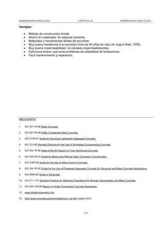 HORMIGONES ESPECIALES

CAPÍTULO 20

HORMIGONES ESPECIALES

Ventajas:
•
•
•
•
•
•
•

Método de construcción simple
Ahorro en materiales, en especial cemento.
Materiales y herramientas fáciles de encontrar.
Muy buena resistencia a la corrosión (mas de 50 años de vida util, segun Watt, 1978).
Muy buena impermeabilidad, no necesita impermeabilizantes.
Estructura liviana, que evita problemas de estabilidad de fundaciones.
Fácil mantenimiento y reparación.

BIBLIOGRAFÍA
1.

ACI 207.1R-96 Mass Concrete.

2.

ACI 207.5R-99 Roller Compacted Mass Concrete.

3.

ACI 213R-87 Guide for Struclural Lightweight Aggregate Concrete.

4.

ACI 223-98 Standard Practice for the Use of Shrinkage-Compensating Concrete.

5.

ACI 544.1R-96 Stale-of-the-Art Report on Fiber Reinforced Concrete.

6.

ACI 548.2R-93 Guide for Mixing and Placing Sulfur Concrete in Construction.

7.

ACI 234R-96 Guide for the Use of Silica Fume in Concrete.

8.

ACI 304.1R-92 Guide for the Use of Preplaced Aggregate Concrete for Structural and Mass Concrete Applications.

9.

ACI 506R-90 Guide to Shotcrete.

10. ACI 211.1-91 Standard Practice for Selecting Proportions for Normal, Heavyweight, and Mass Concrete.
11. ACI 325.10R-95 Report on Roller-Compacted Concrete Pavements.
12. www.sitioferrocemento.com
13. http://www.concrete.org/committees/com_dir.htm (página ACI)

319

 