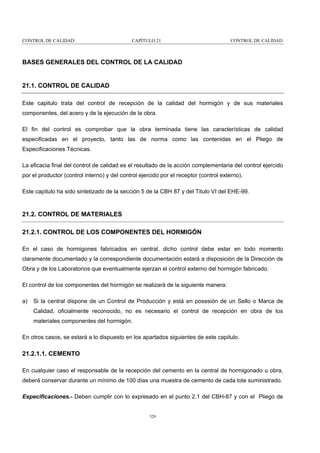 CONTROL DE CALIDAD

CAPÍTULO 21

CONTROL DE CALIDAD

BASES GENERALES DEL CONTROL DE LA CALIDAD

21.1. CONTROL DE CALIDAD
Este capitulo trata del control de recepción de la calidad del hormigón y de sus materiales
componentes, del acero y de la ejecución de la obra.
El fin del control es comprobar que la obra terminada tiene las características de calidad
especificadas en el proyecto, tanto las de norma como las contenidas en el Pliego de
Especificaciones Técnicas.
La eficacia final del control de calidad es el resultado de la acción complementaria del control ejercido
por el productor (control interno) y del control ejercido por el receptor (control externo).
Este capitulo ha sido sintetizado de la sección 5 de la CBH 87 y del Titulo VI del EHE-99.

21.2. CONTROL DE MATERIALES
21.2.1. CONTROL DE LOS COMPONENTES DEL HORMIGÓN
En el caso de hormigones fabricados en central, dicho control debe estar en todo momento
claramente documentado y la correspondiente documentación estará a disposición de la Dirección de
Obra y de los Laboratorios que eventualmente ejerzan el control externo del hormigón fabricado.
El control de los componentes del hormigón se realizará de la siguiente manera:
a)

Si la central dispone de un Control de Producción y está en posesión de un Sello o Marca de
Calidad, oficialmente reconocido, no es necesario el control de recepción en obra de los
materiales componentes del hormigón.

En otros casos, se estará a lo dispuesto en los apartados siguientes de este capitulo.

21.2.1.1. CEMENTO
En cualquier caso el responsable de la recepción del cemento en la central de hormigonado u obra,
deberá conservar durante un mínimo de 100 días una muestra de cemento de cada lote suministrado.
Especificaciones.- Deben cumplir con lo expresado en el punto 2.1 del CBH-87 y con el Pliego de

320

 