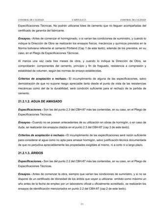 CONTROL DE CALIDAD

CAPÍTULO 21

CONTROL DE CALIDAD

Especificaciones Técnicas. No podrán utilizarse lotes de cemento que no lleguen acompañadas del
certificado de garantía del fabricante.
Ensayos.- Antes de comenzar el hormigonado, o si varían las condiciones de suministro, y cuando lo
indique la Dirección de Obra se realizarán los ensayos físicos, mecánicos y químicos previstos en la
Norma boliviana referente al cemento Pórtland (Cap 1 de este texto), además de los previstos, en su
caso, en el Pliego de Especificaciones Técnicas.
Al menos una vez cada tres meses de obra, y cuando lo indique la Dirección de Obra, se
comprobarán: componentes del cemento, principio y fin de fraguado, resistencia a compresión y
estabilidad de volumen, según las normas de ensayo establecidas.
Criterios de aceptación o rechazo.- El incumplimiento de alguna de las especificaciones, salvo
demostración de que no supone riesgo apreciable tanto desde el punto de vista de las resistencias
mecánicas como del de la durabilidad, será condición suficiente para el rechazo de la partida de
cemento.

21.2.1.2. AGUA DE AMASADO
Especificaciones.- Son las del punto 2.3 del CBH-87 más las contenidas, en su caso, en el Pliego de
Especificaciones Técnicas.
Ensayos.- Cuando no se posean antecedentes de su utilización en obras de hormigón, o en caso de
duda, se realizarán los ensayos citados en el punto 2.3 del CBH-87 (cap 3 de este texto).
Criterios de aceptación o rechazo.- El incumplimiento de las especificaciones será razón suficiente
para considerar el agua como no apta para amasar hormigón, salvo justificación técnica documentada
de que no perjudica apreciablemente las propiedades exigibles al mismo, ni a corto ni a largo plazo.

21.2.1.3. ÁRIDOS
Especificaciones.- Son las del punto 2.2 del CBH-87 más las contenidas, en su caso, en el Pliego de
Especificaciones Técnicas.
Ensayos.- Antes de comenzar la obra, siempre que varíen las condiciones de suministro, y si no se
dispone de un certificado de idoneidad de los áridos que vayan a utilizarse emitido como máximo un
año antes de la fecha de empleo por un laboratorio oficial u oficialmente acreditado, se realizarán los
ensayos de identificación mencionados en punto 2.2 del CBH-87 (cap 2 de este texto).

321

 