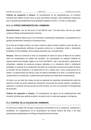 CONTROL DE CALIDAD

CAPÍTULO 21

CONTROL DE CALIDAD

Criterios de aceptación o rechazo.- El incumplimiento de las especificaciones, es condición
suficiente para calificar el árido como no apto para fabricar hormigón, salvo justificación especial de
que no perjudica apreciablemente las propiedades exigibles al mismo, ni a corto ni a largo plazo.

21.2.1.4. OTROS COMPONENTES DEL HORMIGÓN
Especificaciones.- Son las del punto 2.2 del CBH-87 (cap. 4 de este texto), más las que pueda
contener el Pliego de Especificaciones Técnicas.
No podrán utilizarse aditivos que no se suministren correctamente etiquetados y acompañados de la
garantía del fabricante, firmado por una persona física.
En el caso de hormigón armado o en masa, cuando se utilicen cenizas volantes o humo de sílice, se
exigirá el correspondiente certificado de garantía emitido por un laboratorio oficial u oficialmente
acreditado con los resultados de los ensayos prescritos (cap. 4 de este texto).
Ensayos.- Antes de comenzar la obra se comprobará en todos los casos el efecto de los aditivos
sobre las características de calidad del hormigón. Tal comprobación se realizará mediante los
ensayos previos del hormigón citados en el 16.5.2 del CBH-87 (cap. 4 de este texto). Igualmente se
comprobará, mediante los oportunos ensayos realizados en un laboratorio oficial u oficialmente
acreditado, la ausencia en la composición del aditivo de compuestos químicos que puedan favorecer
la corrosión de las armaduras y se determinará el pH y residuo seco. Como consecuencia de lo
anterior, se seleccionarán las marcas y tipos de aditivos admisibles en la obra. La constancia de las
características de composición y calidad serán garantizadas por el fabricante correspondiente.
Al menos una vez cada tres meses de obra se realizarán las siguientes comprobaciones sobre las
adiciones: trióxido de azufre, pérdida por calcinación y finura para las cenizas volantes, y pérdida por
calcinación y contenido de cloruros para el humo de sílice, con el fin de comprobar la homogeneidad
del suministro.
Criterios de aceptación o rechazo.- El incumplimiento de alguna de las especificaciones será
condición suficiente para calificar el aditivo o la adición como no apto para agregar a hormigones.

21.3. CONTROL DE LA CALIDAD DEL HORMIGÓN
El control de la calidad del hormigón comprenderá normalmente el de su resistencia, consistencia y
durabilidad, con independencia de la comprobación del tamaño máximo del árido, o de otras
características especificadas en el Pliego de Especificaciones Técnicas.

322

 