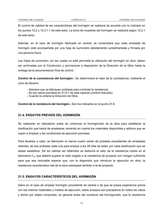 CONTROL DE CALIDAD

CAPÍTULO 21

CONTROL DE CALIDAD

El control de calidad de las características del hormigón se realizará de acuerdo con lo indicado en
los puntos 12.2 y 12.3.1.1 de este texto. La toma de muestras del hormigón se realizará según 12.2.1
de este texto.
Además, en el caso de hormigón fabricado en central, se comprobará que cada amasada de
hormigón esté acompañada por una hoja de suministro debidamente cumplimentada y firmada por
una persona física.
Las hojas de suministro, sin las cuales no está permitida la utilización del hormigón en obra, deben
ser archivadas por el Constructor y permanecer a disposición de la Dirección de la Obra hasta la
entrega de la documentación final de control.
Control de la consistencia del hormigón.- Se determinará el valor de la consistencia, mediante el
cono de Abrams
- Siempre que se fabriquen probetas para controlar la resistencia.
- En los casos previstos en 21.6.1 de este capitulo (control reducido).
- Cuando lo ordene la Dirección de Obra.
Control de la resistencia del hormigón.- Son los indicados en el punto 21.6.

21.4. ENSAYOS PREVIOS DEL HORMIGÓN
Se realizarán en laboratorio antes de comenzar el hormigonado de la obra para establecer la
dosificación que habrá de emplearse, teniendo en cuenta los materiales disponibles y aditivos que se
vayan a emplear y las condiciones de ejecución previstas.
Para llevarlos a cabo, se fabricarán al menos cuatro series de probetas procedentes de amasadas
distintas, de dos probetas cada una para ensayo a los 28 días de edad, por cada dosificación que se
desee establecer. De los valores así obtenidos se deducirá el valor de la resistencia media en el
laboratorio fcm que deberá superar el valor exigido a la resistencia de proyecto con margen suficiente
para que sea razonable esperar que, con la dispersión que introduce la ejecución en obra, la
resistencia característica real de la obra sobrepase también a la de proyecto.

21.5. ENSAYOS CARACTERÍSTICOS DEL HORMIGÓN
Salvo en el caso de emplear hormigón procedente de central o de que se posea experiencia previa
con los mismos materiales y medios de ejecución, estos ensayos son preceptivos en todos los casos
y tienen por objeto comprobar, en general antes del comienzo del hormigonado, que la resistencia
323

 