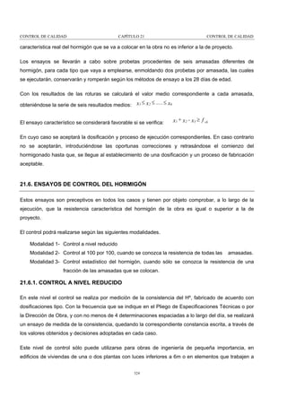 CONTROL DE CALIDAD

CAPÍTULO 21

CONTROL DE CALIDAD

característica real del hormigón que se va a colocar en la obra no es inferior a la de proyecto.
Los ensayos se llevarán a cabo sobre probetas procedentes de seis amasadas diferentes de
hormigón, para cada tipo que vaya a emplearse, enmoldando dos probetas por amasada, las cuales
se ejecutarán, conservarán y romperán según los métodos de ensayo a los 28 días de edad.
Con los resultados de las roturas se calculará el valor medio correspondiente a cada amasada,
obteniéndose la serie de seis resultados medios:

x1 ≤ x 2 ≤ ..... ≤ x6

El ensayo característico se considerará favorable si se verifica:

x1 + x 2 - x3 ≥ f ck

En cuyo caso se aceptará la dosificación y proceso de ejecución correspondientes. En caso contrario
no se aceptarán, introduciéndose las oportunas correcciones y retrasándose el comienzo del
hormigonado hasta que, se llegue al establecimiento de una dosificación y un proceso de fabricación
aceptable.

21.6. ENSAYOS DE CONTROL DEL HORMIGÓN
Estos ensayos son preceptivos en todos los casos y tienen por objeto comprobar, a lo largo de la
ejecución, que la resistencia característica del hormigón de la obra es igual o superior a la de
proyecto.
El control podrá realizarse según las siguientes modalidades.
Modalidad 1- Control a nivel reducido
Modalidad 2- Control al 100 por 100, cuando se conozca la resistencia de todas las

amasadas.

Modalidad 3- Control estadístico del hormigón, cuando sólo se conozca la resistencia de una
fracción de las amasadas que se colocan.

21.6.1. CONTROL A NIVEL REDUCIDO
En este nivel el control se realiza por medición de la consistencia del Hº, fabricado de acuerdo con
dosificaciones tipo. Con la frecuencia que se indique en el Pliego de Especificaciones Técnicas o por
la Dirección de Obra, y con no menos de 4 determinaciones espaciadas a lo largo del día, se realizará
un ensayo de medida de la consistencia, quedando la correspondiente constancia escrita, a través de
los valores obtenidos y decisiones adoptadas en cada caso.
Este nivel de control sólo puede utilizarse para obras de ingeniería de pequeña importancia, en
edificios de viviendas de una o dos plantas con luces inferiores a 6m o en elementos que trabajen a
324

 