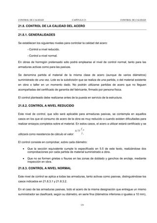 CONTROL DE CALIDAD

CAPÍTULO 21

CONTROL DE CALIDAD

21.8. CONTROL DE LA CALIDAD DEL ACERO
21.8.1. GENERALIDADES
Se establecen los siguientes niveles para controlar la calidad del acero:
- Control a nivel reducido.
- Control a nivel normal.
En obras de hormigón pretensado sólo podrá emplearse el nivel de control normal, tanto para las
armaduras activas como para las pasivas.
Se denomina partida al material de la misma clase de acero (aunque de varios diámetros)
suministrado de una vez. Lote es la subdivisión que se realiza de una partida, o del material existente
en obra o taller en un momento dado. No podrán utilizarse partidas de acero que no lleguen
acompañadas del certificado de garantía del fabricante, firmado por persona física.
El control planteado debe realizarse antes de la puesta en servicio de la estructura.

21.8.2. CONTROL A NIVEL REDUCIDO
Este nivel de control, que sólo será aplicable para armaduras pasivas, se contempla en aquellos
casos en los que el consumo de acero de la obra es muy reducido o cuando existen dificultades para
realizar ensayos completos sobre el material. En estos casos, el acero a utilizar estará certificado y se
0,75

utilizará como resistencia de cálculo el valor:

f yk

γs

El control consiste en comprobar, sobre cada diámetro:
•

Que la sección equivalente cumple lo especificado en 5.5 de este texto, realizándose dos
comprobaciones por cada partida de material suministrado a obra.

•

Que no se formen grietas o fisuras en las zonas de doblado y ganchos de anclaje, mediante
inspección en obra.

21.8.3. CONTROL A NIVEL NORMAL
Este nivel de control se aplica a todas las armaduras, tanto activas como pasivas, distinguiéndose los
casos indicados en 21.8.3.1 y 21.8.3.2.
En el caso de las armaduras pasivas, todo el acero de la misma designación que entregue un mismo
suministrador se clasificará, según su diámetro, en serie fina (diámetros inferiores o iguales a 10 mm),

329

 