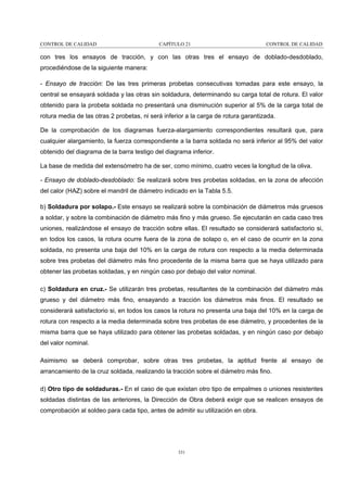 CONTROL DE CALIDAD

CAPÍTULO 21

CONTROL DE CALIDAD

con tres los ensayos de tracción, y con las otras tres el ensayo de doblado-desdoblado,
procediéndose de la siguiente manera:
- Ensayo de tracción: De las tres primeras probetas consecutivas tomadas para este ensayo, la
central se ensayará soldada y las otras sin soldadura, determinando su carga total de rotura. El valor
obtenido para la probeta soldada no presentará una disminución superior al 5% de la carga total de
rotura media de las otras 2 probetas, ni será inferior a la carga de rotura garantizada.
De la comprobación de los diagramas fuerza-alargamiento correspondientes resultará que, para
cualquier alargamiento, la fuerza correspondiente a la barra soldada no será inferior al 95% del valor
obtenido del diagrama de la barra testigo del diagrama inferior.
La base de medida del extensómetro ha de ser, como mínimo, cuatro veces la longitud de la oliva.
- Ensayo de doblado-desdoblado: Se realizará sobre tres probetas soldadas, en la zona de afección
del calor (HAZ) sobre el mandril de diámetro indicado en la Tabla 5.5.
b) Soldadura por solapo.- Este ensayo se realizará sobre la combinación de diámetros más gruesos
a soldar, y sobre la combinación de diámetro más fino y más grueso. Se ejecutarán en cada caso tres
uniones, realizándose el ensayo de tracción sobre ellas. El resultado se considerará satisfactorio si,
en todos los casos, la rotura ocurre fuera de la zona de solapo o, en el caso de ocurrir en la zona
soldada, no presenta una baja del 10% en la carga de rotura con respecto a la media determinada
sobre tres probetas del diámetro más fino procedente de la misma barra que se haya utilizado para
obtener las probetas soldadas, y en ningún caso por debajo del valor nominal.
c) Soldadura en cruz.- Se utilizarán tres probetas, resultantes de la combinación del diámetro más
grueso y del diámetro más fino, ensayando a tracción los diámetros más finos. El resultado se
considerará satisfactorio si, en todos los casos la rotura no presenta una baja del 10% en la carga de
rotura con respecto a la media determinada sobre tres probetas de ese diámetro, y procedentes de la
misma barra que se haya utilizado para obtener las probetas soldadas, y en ningún caso por debajo
del valor nominal.
Asimismo se deberá comprobar, sobre otras tres probetas, la aptitud frente al ensayo de
arrancamiento de la cruz soldada, realizando la tracción sobre el diámetro más fino.
d) Otro tipo de soldaduras.- En el caso de que existan otro tipo de empalmes o uniones resistentes
soldadas distintas de las anteriores, la Dirección de Obra deberá exigir que se realicen ensayos de
comprobación al soldeo para cada tipo, antes de admitir su utilización en obra.

331

 