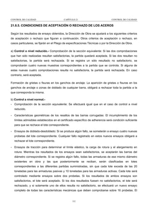 CONTROL DE CALIDAD

CAPÍTULO 21

CONTROL DE CALIDAD

21.8.5. CONDICIONES DE ACEPTACIÓN O RECHAZO DE LOS ACEROS
Según los resultados de ensayo obtenidos, la Dirección de Obra se ajustará a los siguientes criterios
de aceptación o rechazo que figuran a continuación. Otros criterios de aceptación o rechazo, en
casos particulares, se fijarán en el Pliego de especificaciones Técnicas o por la Dirección de Obra.
a) Control a nivel reducido.- Comprobación de la sección equivalente: Si las dos comprobaciones
que han sido realizadas resultan satisfactorias, la partida quedará aceptada. Si las dos resultan no
satisfactorias, la partida será rechazada. Si se registra un sólo resultado no satisfactorio, se
comprobarán cuatro nuevas muestras correspondientes a la partida que se controla. Si alguna de
estas nuevas cuatro comprobaciones resulta no satisfactoria, la partida será rechazada. En caso
contrario, será aceptada.
Formación de grietas o fisuras en los ganchos de anclaje: La aparición de grietas o fisuras en los
ganchos de anclaje o zonas de doblado de cualquier barra, obligará a rechazar toda la partida a la
que corresponda la misma.
b) Control a nivel normal.- Comprobación de la sección equivalente: Se efectuará igual que en el caso de control a nivel
reducido.
- Características geométricas de los resaltos de las barras corrugadas: El incumplimiento de los
límites admisibles establecidos en el certificado específico de adherencia será condición suficiente
para que se rechace el lote correspondiente.
- Ensayos de doblado-desdoblado: Si se produce algún fallo, se someterán a ensayo cuatro nuevas
probetas del lote correspondiente. Cualquier fallo registrado en estos nuevos ensayos obligará a
rechazar el lote correspondiente.
- Ensayos de tracción para determinar el límite elástico, la carga de rotura y el alargamiento en
rotura: Mientras los resultados de los ensayos sean satisfactorios, se aceptarán las barras del
diámetro correspondiente. Si se registra algún fallo, todas las armaduras de ese mismo diámetro
existentes en obra y las que posteriormente se reciban, serán clasificadas en lotes
correspondientes a las diferentes partidas suministradas, sin que cada lote exceda de las 20
toneladas para las armaduras pasivas y 10 toneladas para las armaduras activas. Cada lote será
controlado mediante ensayos sobre dos probetas. Si los resultados de ambos ensayos son
satisfactorios, el lote será aceptado. Si los dos resultados fuesen no satisfactorios, el lote será
rechazado, y si solamente uno de ellos resulta no satisfactorio, se efectuará un nuevo ensayo
completo de todas las características mecánicas que deben comprobarse sobre 16 probetas. El

332

 
