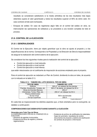 CONTROL DE CALIDAD

CAPÍTULO 21

CONTROL DE CALIDAD

resultado se considerará satisfactorio si la media aritmética de los dos resultados más bajos
obtenidos supera el valor garantizado y todos los resultados superan el 95% de dicho valor. En
caso contrario el lote será rechazado.
- Ensayos de soldeo: En caso de registrarse algún fallo en el control del soldeo en obra, se
interrumpirán las operaciones de soldadura y se procederá a una revisión completa de todo el
proceso.

21.9. CONTROL DE LA EJECUCIÓN
21.9.1. GENERALIDADES
El Control de la Ejecución, tiene por objeto garantizar que la obra se ajusta al proyecto y a las
especificaciones de la norma. Corresponde a la Propiedad y a la Dirección de Obra la responsabilidad
de asegurar la realización del control externo de la ejecución.
Se consideran los tres siguientes niveles para la realización del control de la ejecución:
•
•
•

Control de ejecución a nivel reducido.
Control de ejecución a nivel normal.
Control de ejecución a nivel intenso.

que están relacionados con el coeficiente de mayoración de acciones empleado para el proyecto.
Para el control de ejecución se redactará un Plan de Control, dividiendo la obra en lotes, de acuerdo
con lo indicado en la tabla 21.3.
TABLA 21.3 TAMAÑO DEL LOTE SEGÚN EL TIPO DE OBRA
TIPO DE OBRA
TAMAÑO DEL LOTE
Edificios
500 m2, sin rebasar las dos plantas
Puentes, Acueductos, Túneles, etc.
500 m2 de planta, sin rebasar los 50 m
Obras de Grandes Macizos
250 m3
3
Chimeneas, Torres, Pilas, etc.
250 m , sin rebasar los 50 m
Piezas prefabricadas:
- De tipo lineal
500 m de bancada
- De tipo superficial
250 m
Fuente referencia 1

En cada lote se inspeccionarán los distintos aspectos que, a título orientativo pero no excluyente, se
detallan a continuación:
COMPROBACIONES QUE DEBEN EFECTUARSE DURANTE LA EJECUCIÓN
Generales para Todo Tipo de Obras
A) COMPROBACIONES PREVIAS AL COMIENZO DE LA
EJECUCIÓN

- Existencia de archivo de certificados de materiales,
hojas de suministro, resultados de control,
documentos de proyecto y sistema de clasificación
de cambios de proyecto o información

- Directorio de agentes involucrados.
- Existencia de libros de registro y órdenes
reglamentarios.
333

 