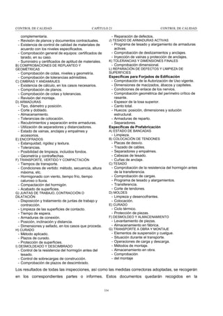 CONTROL DE CALIDAD

CAPÍTULO 21

- Reparación de defectos.

complementaria.
- Revisión de planos y documentos contractuales.
- Existencia de control de calidad de materiales de
acuerdo con los niveles especificados.
- Comprobación general de equipos: certificados de
tarado, en su caso.
- Suministro y certificados de aptitud de materiales.

J) TESADO DE ARMADURAS ACTIVAS

- Programa de tesado y alargamiento de armaduras
activas.
- Comprobación de deslizamientos y anclajes.
- Inyección de vainas y protección de anclajes.
K) TOLERANCIAS Y DIMENSIONES FINALES

- Comprobación dimensional.

B) COMPROBACIONES DE REPLANTEO Y
GEOMÉTRICAS

L) REPARACIÓN DE DEFECTOS Y LIMPIEZA DE
SUPERFICIES

- Comprobación de cotas, niveles y geometría.
- Comprobación de tolerancias admisibles.

Específicas para Forjados de Edificación
- Comprobación de la Autorización de Uso vigente.
- Dimensiones de macizados, ábacos y capiteles.
- Condiciones de enlace de los nervios.
- Comprobación geométrica del perímetro crítico de
rasante.
- Espesor de la losa superior.
- Canto total.
- Huecos: posición, dimensiones y solución
estructural.
- Armaduras de reparto.
- Separadores.
Específicas de Prefabricación

C) CIMBRAS Y ANDAMIAJES

-

Existencia de cálculo, en los casos necesarios.
Comprobación de planos.
Comprobación de cotas y tolerancias.
Revisión del montaje.

D) ARMADURAS

-

Tipo, diámetro y posición.
Corte y doblado.
Almacenamiento.
Tolerancias de colocación.
Recubrimientos y separación entre armaduras.
Utilización de separadores y distanciadores.
Estado de vainas, anclajes y empalmes y
accesorios.

A) ESTADO DE BANCADAS

- Limpieza.
B) COLOCACIÓN DE TENDONES

E) ENCOFRADOS

-

CONTROL DE CALIDAD

-

Estanquidad, rigidez y textura.
Tolerancias.
Posibilidad de limpieza, incluidos fondos.
Geometría y contraflechas.

F) TRANSPORTE, VERTIDO Y COMPACTACIÓN

Placas de desvío.
Trazado de cables.
Separadores y empalmes.
Cabezas de tesado.
Cuñas de anclaje.

C) TESADO

- Tiempos de transporte.
- Condiciones de vertido: método, secuencia, altura
máxima, etc.
- Hormigonado con viento, tiempo frío, tiempo
caluroso o lluvia.
- Compactación del hormigón.
- Acabado de superficies.

- Comprobación de la resistencia del hormigón antes
de la transferencia.
- Comprobación de cargas.
- Programa de tesado y alargamientos.
- Transferencia.
- Corte de tendones.
D) MOLDES

G) JUNTAS DE TRABAJO, CONTRACCIÓN O
DILATACIÓN

- Limpieza y desencofrantes.
- Colocación.

- Disposición y tratamiento de juntas de trabajo y
contracción.
- Limpieza de las superficies de contacto.
- Tiempo de espera.
- Armaduras de conexión.
- Posición, inclinación y distancia.
- Dimensiones y sellado, en los casos que proceda.

E) CURADO

- Ciclo térmico.
- Protección de piezas.
F) DESMOLDEO Y ALMACENAMIENTO

- Levantamiento de piezas.
- Almacenamiento en fábrica.
G) TRANSPORTE A OBRA Y MONTAJE

H) CURADO

-

- Método aplicado.
- Plazos de curado.
- Protección de superficies.
I) DESMOLDEADO Y DESCIMBRADO

- Control de la resistencia del hormigón antes del
tesado.
- Control de sobrecargas de construcción.
- Comprobación de plazos de descimbrado.

Elementos de suspensión y cuelgue.
Situación durante el transporte.
Operaciones de carga y descarga.
Métodos de montaje.
Almacenamiento en obra.
Comprobación
del montaje

Los resultados de todas las inspecciones, así como las medidas correctoras adoptadas, se recogerán
en los correspondientes partes o informes. Estos documentos quedarán recogidos en la

334

 