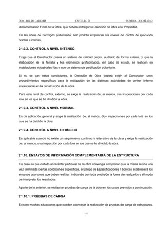 CONTROL DE CALIDAD

CAPÍTULO 21

CONTROL DE CALIDAD

Documentación Final de la Obra, que deberá entregar la Dirección de Obra a la Propiedad.
En las obras de hormigón pretensado, sólo podrán emplearse los niveles de control de ejecución
normal e intenso.

21.9.2. CONTROL A NIVEL INTENSO
Exige que el Constructor posea un sistema de calidad propio, auditado de forma externa, y que la
elaboración de la ferralla y los elementos prefabricados, en caso de existir, se realicen en
instalaciones industriales fijas y con un sistema de certificación voluntario.
Si no se dan estas condiciones, la Dirección de Obra deberá exigir al Constructor unos
procedimientos específicos para la realización de las distintas actividades de control interno
involucradas en la construcción de la obra.
Para este nivel de control, externo, se exige la realización de, al menos, tres inspecciones por cada
lote en los que se ha dividido la obra.

21.9.3. CONTROL A NIVEL NORMAL
Es de aplicación general y exige la realización de, al menos, dos inspecciones por cada lote en los
que se ha dividido la obra.

21.9.4. CONTROL A NIVEL REDUCIDO
Es aplicable cuando no existe un seguimiento continuo y reiterativo de la obra y exige la realización
de, al menos, una inspección por cada lote en los que se ha dividido la obra.

21.10. ENSAYOS DE INFORMACIÓN COMPLEMENTARIA DE LA ESTRUCTURA
En caso en que debido al carácter particular de la obra convenga comprobar que la misma reúne una
vez terminada ciertas condiciones especificas, el pliego de Especificaciones Técnicas establecerá los
ensayos oportunos que deben realizar, indicando con toda precisión la forma de realizarlos y el modo
de interpretar los resultados.
Aparte de lo anterior, se realizaran pruebas de carga de la obra en los casos previstos a continuación.

21.10.1. PRUEBAS DE CARGA
Existen muchas situaciones que pueden aconsejar la realización de pruebas de carga de estructuras.
335

 