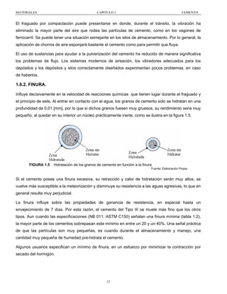 MATERIALES

CAPITULO 1

CEMENTO

El fraguado por compactación puede presentarse en donde, durante el tránsito, la vibración ha
eliminado la mayor parte del aire que rodea las partículas de cemento, como en los vagones de
ferrocarril. Se puede tener una situación semejante en los silos de almacenamiento. Por lo general, la
aplicación de chorros de aire esponjará bastante el cemento como para permitir que fluya.
El uso de sustancias para ayudar a la pulverización del cemento ha reducido de manera significativa
los problemas de flujo. Los sistemas modernos de aireación, los vibradores adecuados para los
depósitos y los depósitos y silos correctamente diseñados experimentan pocos problemas, en caso
de haberlos.

1.6.2. FINURA.
Influye decisivamente en la velocidad de reacciones químicas que tienen lugar durante el fraguado y
el principio de este. Al entrar en contacto con el agua, los granos de cemento solo se hidratan en una
profundidad de 0,01 [mm], por lo que si dichos granos fuesen muy gruesos, su rendimiento seria muy
pequeño, al quedar en su interior un núcleo prácticamente inerte, como se ilustra en la figura 1.5.

FIGURA 1.5

Hidratación de los granos de cemento en función a la finura
Fuente: Elaboración Propia

Si el cemento posee una finura excesiva, su retracción y calor de hidratación serán muy altos, se
vuelve más susceptible a la meteorización y disminuye su resistencia a las aguas agresivas, lo que en
general resulta muy perjudicial.
La finura influye sobre las propiedades de ganancia de resistencia, en especial hasta un
envejecimiento de 7 días. Por esta razón, el cemento del Tipo III se muele más fino que los otros
tipos. Aun cuando las especificaciones (NB 011; ASTM C150) señalan una finura mínima (tabla 1.2),
la mayor parte de los cementos sobrepasan este mínimo en entre un 20 y un 40%. Una señal práctica
de que las partículas son muy pequeñas, es cuando durante el almacenamiento y manejo, una
cantidad muy pequeña de humedad pre-hidrata el cemento.
Algunos usuarios especifican un mínimo de finura, en un esfuerzo por minimizar la contracción por
secado del hormigón.

12

 