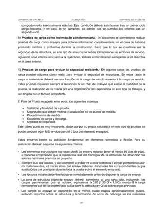 CONTROL DE CALIDAD

CAPÍTULO 21

CONTROL DE CALIDAD

comportamiento esencialmente elástico. Esta condición deberá satisfacerse tras un primer ciclo
carga-descarga, y en caso de no cumplirse, se admite que se cumplan los criterios tras un
segundo ciclo.
B) Pruebas de carga como información complementaria.- En ocasiones es conveniente realizar
pruebas de carga como ensayos para obtener información complementaria, en el caso de haberse
producido cambios o problemas durante la construcción. Salvo que lo que se cuestione sea la
seguridad de la estructura, en este tipo de ensayos no deben sobrepasarse las acciones de servicio,
siguiendo unos criterios en cuanto a la realización, análisis e interpretación semejantes a los descritos
en el caso anterior.
C) Pruebas de carga para evaluar la capacidad resistente.- En algunos casos las pruebas de
carga pueden utilizarse como medio para evaluar la seguridad de estructuras. En estos casos la
carga a materializar deberá ser una fracción de la carga de cálculo superior a la carga de servicio.
Estas pruebas requieren siempre la redacción de un Plan de Ensayos que evalúe la viabilidad de la
prueba, la realización de la misma por una organización con experiencia en este tipo de trabajos, y
ser dirigida por un técnico competente.
El Plan de Prueba recogerá, entre otros, los siguientes aspectos:
•
•
•
•
•

Viabilidad y finalidad de la prueba.
Magnitudes que deben medirse y localización de los puntos de medida.
Procedimientos de medida.
Escalones de carga y descarga.
Medidas de seguridad.

Este último punto es muy importante, dado que por su propia naturaleza en este tipo de pruebas se
puede producir algún fallo o rotura parcial o total del elemento ensayado.
Estos ensayos tienen su aplicación fundamental en elementos sometidos a flexión. Para su
realización deberán seguirse los siguientes criterios:
• Los elementos estructurales que sean objeto de ensayo deberán tener al menos 56 días de edad,
o haberse comprobado que la resistencia real del hormigón de la estructura ha alcanzado los
valores nominales previstos en proyecto.
• Siempre que sea posible, y si el elemento a probar va a estar sometido a cargas permanentes aún
no materializadas, 48 horas antes del ensayo deberían disponerse las correspondientes cargas
sustitutorias que gravitarán durante toda la prueba sobre el elemento ensayado.
• Las lecturas iniciales deberán efectuarse inmediatamente antes de disponer la carga de ensayo.
• La zona de estructura objeto de ensayo deberá someterse a una carga total, incluyendo las
cargas permanentes que ya actúen, equivalente a 0,85 (1,35 G + 1,5 Q), siendo G la carga
permanente que se ha determinado actúa sobre la estructura y Q las sobrecargas previstas.
• Las cargas de ensayo se dispondrán en al menos cuatro etapas aproximadamente iguales,
evitando impactos sobre la estructura y la formación de arcos de descarga en los materiales
337

 