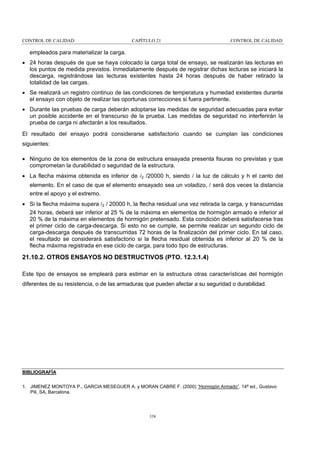 CONTROL DE CALIDAD

CAPÍTULO 21

CONTROL DE CALIDAD

empleados para materializar la carga.
• 24 horas después de que se haya colocado la carga total de ensayo, se realizarán las lecturas en
los puntos de medida previstos. Inmediatamente después de registrar dichas lecturas se iniciará la
descarga, registrándose las lecturas existentes hasta 24 horas después de haber retirado la
totalidad de las cargas.
• Se realizará un registro continuo de las condiciones de temperatura y humedad existentes durante
el ensayo con objeto de realizar las oportunas correcciones si fuera pertinente.
• Durante las pruebas de carga deberán adoptarse las medidas de seguridad adecuadas para evitar
un posible accidente en el transcurso de la prueba. Las medidas de seguridad no interferirán la
prueba de carga ni afectarán a los resultados.
El resultado del ensayo podrá considerarse satisfactorio cuando se cumplan las condiciones
siguientes:
• Ninguno de los elementos de la zona de estructura ensayada presenta fisuras no previstas y que
comprometan la durabilidad o seguridad de la estructura.
• La flecha máxima obtenida es inferior de l2 /20000 h, siendo l la luz de cálculo y h el canto del
elemento. En el caso de que el elemento ensayado sea un voladizo, l será dos veces la distancia
entre el apoyo y el extremo.
• Si la flecha máxima supera l2 / 20000 h, la flecha residual una vez retirada la carga, y transcurridas
24 horas, deberá ser inferior al 25 % de la máxima en elementos de hormigón armado e inferior al
20 % de la máxima en elementos de hormigón pretensado. Esta condición deberá satisfacerse tras
el primer ciclo de carga-descarga. Si esto no se cumple, se permite realizar un segundo ciclo de
carga-descarga después de transcurridas 72 horas de la finalización del primer ciclo. En tal caso,
el resultado se considerará satisfactorio si la flecha residual obtenida es inferior al 20 % de la
flecha máxima registrada en ese ciclo de carga, para todo tipo de estructuras.

21.10.2. OTROS ENSAYOS NO DESTRUCTIVOS (PTO. 12.3.1.4)
Este tipo de ensayos se empleará para estimar en la estructura otras características del hormigón
diferentes de su resistencia, o de las armaduras que pueden afectar a su seguridad o durabilidad.

BIBLIOGRAFÍA
1. JIMENEZ MONTOYA P., GARCIA MESEGUER A. y MORAN CABRE F. (2000) “Hormigón Armado”. 14ª ed., Gustavo
Pili, SA, Barcelona.

338

 