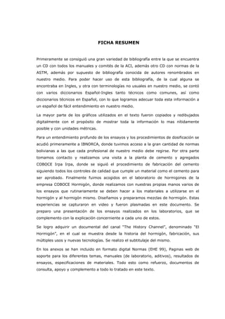 FICHA RESUMEN

Primeramente se consiguió una gran variedad de bibliografía entre la que se encuentra
un CD con todos los manuales y comités de la ACI, además otro CD con normas de la
ASTM, además por supuesto de bibliografía conocida de autores renombrados en
nuestro medio. Para poder hacer uso de esta bibliografía, de la cual alguna se
encontraba en Ingles, y otra con terminologías no usuales en nuestro medio, se contó
con varios diccionarios Español-Ingles tanto técnicos como comunes, así como
diccionarios técnicos en Español, con lo que logramos adecuar toda esta información a
un español de fácil entendimiento en nuestro medio.
La mayor parte de los gráficos utilizados en el texto fueron copiados y redibujados
digitalmente con el propósito de mostrar toda la información lo mas nítidamente
posible y con unidades métricas.
Para un entendimiento profundo de los ensayos y los procedimientos de dosificación se
acudió primeramente a IBNORCA, donde tuvimos acceso a la gran cantidad de normas
bolivianas a las que cada profesional de nuestro medio debe regirse. Por otra parte
tomamos contacto y realizamos una visita a la planta de cemento y agregados
COBOCE Irpa Irpa, donde se siguió el procedimiento de fabricación del cemento
siguiendo todos los controles de calidad que cumple un material como el cemento para
ser aprobado. Finalmente fuimos acogidos en el laboratorio de hormigones de la
empresa COBOCE Hormigón, donde realizamos con nuestras propias manos varios de
los ensayos que rutinariamente se deben hacer a los materiales a utilizarse en el
hormigón y al hormigón mismo. Diseñamos y preparamos mezclas de hormigón. Estas
experiencias se capturaron en video y fueron plasmadas en este documento. Se
preparo una presentación de los ensayos realizados en los laboratorios, que se
complemento con la explicación concerniente a cada uno de estos.
Se logro adquirir un documental del canal “The History Channel”, denominado “El
Hormigón”, en el cual se muestra desde la historia del hormigón, fabricación, sus
múltiples usos y nuevas tecnologías. Se realizo el subtitulaje del mismo.
En los anexos se han incluido en formato digital Normas (EHE 99), Paginas web de
soporte para los diferentes temas, manuales (de laboratorio, aditivos), resultados de
ensayos, especificaciones de materiales. Todo esto como refuerzo, documentos de
consulta, apoyo y complemento a todo lo tratado en este texto.

 