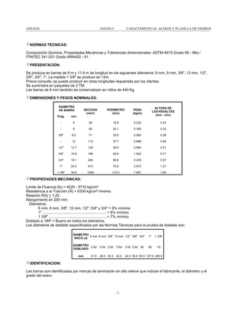 ANEXOS

ANEXO 8

CARACTERÍSTICAS ACEROS Y PLANILLA DE FIERROS

NORMAS TECNICAS:
Composición Química, Propiedades Mecánicas y Tolerancias dimensionales: ASTM A615 Grado 60 - 96a /
ITINTEC 341.031 Grado ARN420 - 91.
PRESENTACION:
Se produce en barras de 9 m y 11.9 m de longitud en los siguientes diámetros: 6 mm, 8 mm, 3/8", 12 mm, 1/2",
5/8", 3/4", 1". La medida 1 3/8" se produce en 12m.
Previa consulta, se puede producir en otras longitudes requeridas por los clientes.
Se suministra en paquetes de 2 TM.
Las barras de 6 mm también se comercializan en rollos de 440 Kg.
DIMENSIONES Y PESOS NOMINALES:
DIAMETRO
DE BARRA

SECCION
(mm²)

PERIMETRO
(mm)

PESO
(kg/m)

ALTURA DE
LOS RESALTES
(mm - mín)

Pulg.

mm

-

6

28

18.8

0.222

0.24

-

8

50

25.1

0.395

0.32

3/8"

8.5

71

29.9

0.560

0.38

-

12

113

37.7

0.888

0.48

1/2"

12.7

129

39.9

0.994

0.51

5/8"

15.9

199

49.9

1.552

0.71

3/4"

19.1

284

59.8

2.235

0.97

1"

25.4

510

79.8

3.973

1.27

1 3/8"

35.8

1006

112.5

7.907

1.80

PROPIEDADES MECÁNICAS:
Límite de Fluencia (fy) = 4220 - 5710 kg/cm²
Resistencia a la Tracción (R) = 6330 kg/cm² mínimo
Relación R/fy > 1,25
Alargamiento en 200 mm:
Diámetros:
6 mm, 8 mm, 3/8", 12 mm, 1/2", 5/8" y 3/4" = 9% mínimo
1" .............................................................. = 8% mínimo
1 3/8" ........................................................ = 7% mínimo
Doblado a 180º = Bueno en todos los diámetros.
Los diámetros de doblado especificados por las Normas Técnicas para la prueba de doblado son:
DIAMETRO
6 mm 8 mm 3/8" 12 mm 1/2" 5/8" 3/4"
BACO (d)

1"

1 3/8"

DIAMETRO
3.5d
DOBLADO

5d

7d

mm

21.0

3.5d 3.5d

3.5d

3.5d 3.5d 5d

28.0 33.3

42.0

44.5 55.6 95.5 127.0 250.6

IDENTIFICACION:
Las barras son identificadas por marcas de laminación en alto relieve que indican el fabricante, el diámetro y el
grado del acero.

-2-

 