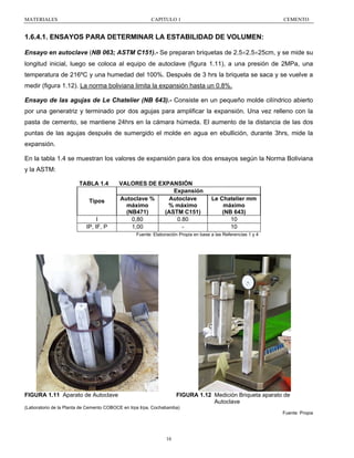 MATERIALES

CAPITULO 1

CEMENTO

1.6.4.1. ENSAYOS PARA DETERMINAR LA ESTABILIDAD DE VOLUMEN:
Ensayo en autoclave (NB 063; ASTM C151).- Se preparan briquetas de 2.5×2.5×25cm, y se mide su
longitud inicial, luego se coloca al equipo de autoclave (figura 1.11), a una presión de 2MPa, una
temperatura de 216ºC y una humedad del 100%. Después de 3 hrs la briqueta se saca y se vuelve a
medir (figura 1.12). La norma boliviana limita la expansión hasta un 0.8%.
Ensayo de las agujas de Le Chatelier (NB 643).- Consiste en un pequeño molde cilíndrico abierto
por una generatriz y terminado por dos agujas para amplificar la expansión. Una vez relleno con la
pasta de cemento, se mantiene 24hrs en la cámara húmeda. El aumento de la distancia de las dos
puntas de las agujas después de sumergido el molde en agua en ebullición, durante 3hrs, mide la
expansión.
En la tabla 1.4 se muestran los valores de expansión para los dos ensayos según la Norma Boliviana
y la ASTM:
TABLA 1.4
Tipos
I
IP, IF, P

VALORES DE EXPANSIÓN
Expansión
Autoclave %
Autoclave
máximo
% máximo
(NB471)
(ASTM C151)
0,80
0.80
1,00
-

Le Chatelier mm
máximo
(NB 643)
10
10

Fuente: Elaboración Propia en base a las Referencias 1 y 4

FIGURA 1.11 Aparato de Autoclave

FIGURA 1.12 Medición Briqueta aparato de
Autoclave

(Laboratorio de la Planta de Cemento COBOCE en Irpa Irpa, Cochabamba)
Fuente: Propia

16

 