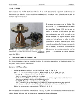 MATERIALES

CAPITULO 1

CEMENTO

1.6.5. FLUIDEZ
La fluidez es una medida de la consistencia de la pasta de cemento expresada en términos del
incremento del diámetro de un espécimen moldeado por un medio cono, después de sacudir un
número especifico de veces.

El ensayo para determinar la fluidez (NB
473; ASTM C1437), se realiza en una mesa
de sacudidas (figura 1.13) en la que se
coloca la muestra en dos capas que son
compactadas con una varilla normada en un
molde normado. Se deja la muestra en el
molde por 1min y luego se retira el molde
quedando la muestra sobre el plato de la
mesa de sacudidas. Se inicia una secuencia
de 25 golpes y se realizan 5 medidas del
diámetro de la muestra expandida por los

FIGURA 1.13 Mesa de sacudidas. Ensayo de Fluidez
(Laboratorio de la Planta de Cemento COBOCE en Irpa Irpa, Cochabamba)
Fuente: Propia

golpes. La sumatoria de estas medidas

debe dar 105±5.

1.7. TIPOS DE CEMENTO PÓRTLAND
En el mundo existen una gran variedad de tipos de cementos, estos tipos se distinguen según los
requisitos tanto químicos como físicos.
La norma ASTM especifica:
-

8 tipos de cemento Pórtland, ASTM C150: I, IA, II, IIA, III, IIIA, IV, V.

-

6 tipos de cemento hidráulico mezclado, ASTM C595: IS, IP, P, I(PM), I(SM), S.
Tipo IS.- Cemento Pórtland con escoria de alto horno
Tipo IP.- Cemento Pórtland con adicion Puzolanica.
Tipo P.- Cemento Pórtland con puzolana para usos cuando no se requiere alta resistencia inicial.
Tipo I (PM).- Cemento Pórtland con Puzolana modificado.
Tipo I (SM).- Cemento portland con escoria, modificado.
Tipo S.- Cemento con escoria para la combinacion con cemento Portland en la fabricación de
concreto y en combinacion con cal hidratada en la fabricación del mortero de albañilería.

-

3 tipos de cemento para mampostería, ASTM C91: N, M, S.

En Bolivia solo se fabrican los cementos del Tipo I, y IP por lo cual solo se desarrollaran estos con
mayor detalle, del resto solo se presentaran sus características principales.

17

 