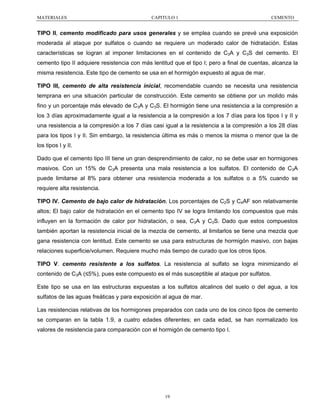 MATERIALES

CAPITULO 1

CEMENTO

TIPO II, cemento modificado para usos generales y se emplea cuando se prevé una exposición
moderada al ataque por sulfatos o cuando se requiere un moderado calor de hidratación. Estas
características se logran al imponer limitaciones en el contenido de C3A y C3S del cemento. El
cemento tipo II adquiere resistencia con más lentitud que el tipo I; pero a final de cuentas, alcanza la
misma resistencia. Este tipo de cemento se usa en el hormigón expuesto al agua de mar.
TIPO III, cemento de alta resistencia inicial, recomendable cuando se necesita una resistencia
temprana en una situación particular de construcción. Este cemento se obtiene por un molido más
fino y un porcentaje más elevado de C3A y C3S. El hormigón tiene una resistencia a la compresión a
los 3 días aproximadamente igual a la resistencia a la compresión a los 7 días para los tipos I y II y
una resistencia a la compresión a los 7 días casi igual a la resistencia a la compresión a los 28 días
para los tipos I y II. Sin embargo, la resistencia última es más o menos la misma o menor que la de
los tipos I y II.
Dado que el cemento tipo III tiene un gran desprendimiento de calor, no se debe usar en hormigones
masivos. Con un 15% de C3A presenta una mala resistencia a los sulfatos. El contenido de C3A
puede limitarse al 8% para obtener una resistencia moderada a los sulfatos o a 5% cuando se
requiere alta resistencia.
TIPO IV. Cemento de bajo calor de hidratación. Los porcentajes de C2S y C4AF son relativamente
altos; El bajo calor de hidratación en el cemento tipo IV se logra limitando los compuestos que más
influyen en la formación de calor por hidratación, o sea, C3A y C3S. Dado que estos compuestos
también aportan la resistencia inicial de la mezcla de cemento, al limitarlos se tiene una mezcla que
gana resistencia con lentitud. Este cemento se usa para estructuras de hormigón masivo, con bajas
relaciones superficie/volumen. Requiere mucho más tiempo de curado que los otros tipos.
TIPO V. cemento resistente a los sulfatos. La resistencia al sulfato se logra minimizando el
contenido de C3A (≤5%), pues este compuesto es el más susceptible al ataque por sulfatos.
Este tipo se usa en las estructuras expuestas a los sulfatos alcalinos del suelo o del agua, a los
sulfatos de las aguas freáticas y para exposición al agua de mar.
Las resistencias relativas de los hormigones preparados con cada uno de los cinco tipos de cemento
se comparan en la tabla 1.9, a cuatro edades diferentes; en cada edad, se han normalizado los
valores de resistencia para comparación con el hormigón de cemento tipo I.

19

 