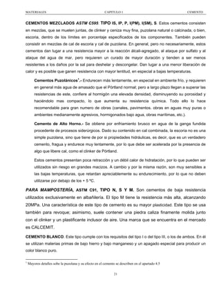 MATERIALES

CAPITULO 1

CEMENTO

CEMENTOS MEZCLADOS ASTM C595: TIPO IS, IP, P, I(PM), I(SM), S. Estos cementos consisten
en mezclas, que se muelen juntas, de clinker y ceniza muy fina, puzolana natural o calcinada, o bien,
escoria, dentro de los límites en porcentaje especificados de los componentes. También pueden
consistir en mezclas de cal de escoria y cal de puzolana. En general, pero no necesariamente, estos
cementos dan lugar a una resistencia mayor a la reacción álcali-agregado, al ataque por sulfato y al
ataque del agua de mar, pero requieren un curado de mayor duración y tienden a ser menos
resistentes a los daños por la sal para deshelar y descongelar. Dan lugar a una menor liberación de
calor y es posible que ganen resistencia con mayor lentitud, en especial a bajas temperaturas.
Cementos Puzolánicos1.- Endurecen más lentamente, en especial en ambiente frío, y requieren
en general más agua de amasado que el Pórtland normal; pero a largo plazo llegan a superar las
resistencias de este, confiere al hormigón una elevada densidad, disminuyendo su porosidad y
haciéndolo mas compacto, lo que aumenta su resistencia química. Todo ello lo hace
recomendable para gran numero de obras (canales, pavimentos. obras en aguas muy puras o
ambientes medianamente agresivos, hormigonados bajo agua, obras marítimas, etc.).
Cemento de Alto Horno.- Se obtiene por enfriamiento brusco en agua de la ganga fundida
procedente de procesos siderúrgicos. Dado su contenido en cal combinada, la escoria no es una
simple puzolana, sino que tiene de por si propiedades hidráulicas, es decir, que es un verdadero
cemento, fragua y endurece muy lentamente, por lo que debe ser acelerada por la presencia de
algo que libere cal, como el clinker de Pórtland.
Estos cementos presentan poca retracción y un débil calor de hidratación, por lo que pueden ser
utilizados sin riesgo en grandes macizos. A cambio y por la misma razón, son muy sensibles a
las bajas temperaturas, que retardan apreciablemente su endurecimiento, por lo que no deben
utilizarse por debajo de los + 5 ºC.

PARA MAMPOSTERÍA, ASTM C91, TIPO N, S Y M. Son cementos de baja resistencia
utilizados exclusivamente en albañilería. El tipo M tiene la resistencia más alta, alcanzando
20MPa. Una característica de este tipo de cemento es su mayor plasticidad. Este tipo se usa
también para revoque; asimismo, suele contener una piedra caliza finamente molida junto
con el clinker y un plastificante inclusor de aire. Una marca que se encuentra en el mercado
es CALCEMIT.
CEMENTO BLANCO. Este tipo cumple con los requisitos del tipo I o del tipo III, o los de ambos. En él
se utilizan materias primas de bajo hierro y bajo manganeso y un apagado especial para producir un
color blanco puro.
1

Mayores detalles sobe la puzolana y su efecto en el cemento se describen en el apartado 4.5
21

 