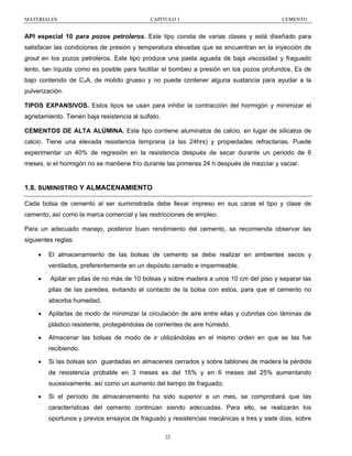MATERIALES

CAPITULO 1

CEMENTO

API especial 10 para pozos petroleros. Este tipo consta de varias clases y está diseñado para
satisfacer las condiciones de presión y temperatura elevadas que se encuentran en la inyección de
grout en los pozos petroleros. Este tipo produce una pasta aguada de baja viscosidad y fraguado
lento, tan líquida como es posible para facilitar el bombeo a presión en los pozos profundos. Es de
bajo contenido de C3A, de molido grueso y no puede contener alguna sustancia para ayudar a la
pulverización.
TIPOS EXPANSIVOS. Estos tipos se usan para inhibir la contracción del hormigón y minimizar el
agrietamiento. Tienen baja resistencia al sulfato.
CEMENTOS DE ALTA ALÚMINA. Este tipo contiene aluminatos de calcio, en lugar de silicatos de
calcio. Tiene una elevada resistencia temprana (a las 24hrs) y propiedades refractarias. Puede
experimentar un 40% de regresión en la resistencia después de secar durante un periodo de 6
meses, si el hormigón no se mantiene frío durante las primeras 24 h después de mezclar y vaciar.

1.8. SUMINISTRO Y ALMACENAMIENTO
Cada bolsa de cemento al ser suministrada debe llevar impreso en sus caras el tipo y clase de
cemento, así como la marca comercial y las restricciones de empleo.
Para un adecuado manejo, posterior buen rendimiento del cemento, se recomienda observar las
siguientes reglas:
•

El almacenamiento de las bolsas de cemento se debe realizar en ambientes secos y
ventilados, preferentemente en un depósito cerrado e impermeable.

•

Apilar en pilas de no más de 10 bolsas y sobre madera a unos 10 cm del piso y separar las
pilas de las paredes, evitando el contacto de la bolsa con estos, para que el cemento no
absorba humedad,

•

Apilarlas de modo de minimizar la circulación de aire entre ellas y cubrirlas con láminas de
plástico resistente, protegiéndolas de corrientes de aire húmedo.

•

Almacenar las bolsas de modo de ir utilizándolas en el mismo orden en que se las fue
recibiendo.

•

Si las bolsas son guardadas en almacenes cerrados y sobre tablones de madera la pérdida
de resistencia probable en 3 meses es del 15% y en 6 meses del 25% aumentando
sucesivamente, así como un aumento del tiempo de fraguado;

•

Si el período de almacenamiento ha sido superior a un mes, se comprobará que las
características del cemento continúan siendo adecuadas. Para ello, se realizarán los
oportunos y previos ensayos de fraguado y resistencias mecánicas a tres y siete días, sobre
22

 