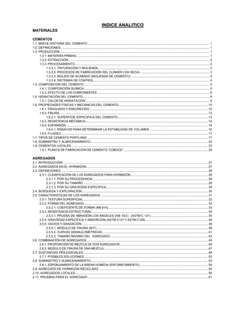 INDICE ANALITICO
MATERIALES
CEMENTOS
1.1. BREVE HISTORIA DEL CEMENTO ............................................................................................................................................... 1
1.2. DEFINICIONES ............................................................................................................................................................................... 1
1.3. PRODUCCIÓN ................................................................................................................................................................................ 1
1.3.1. MATERIAS PRIMAS............................................................................................................................................................. 1
1.3.2. EXTRACCIÓN ...................................................................................................................................................................... 2
1.3.3. PROCESAMIENTO .............................................................................................................................................................. 2
1.3.3.1. TRITURACIÓN Y MOLIENDA................................................................................................................................... 2
1.3.3.2. PROCESOS DE FABRICACIÓN DEL CLINKER (VÍA SECA).................................................................................. 3
1.3.3.3. MOLIDO DE ACABADO (MOLIENDA DE CEMENTO) ............................................................................................ 4
1.3.3.4. SISTEMAS DE CONTROL........................................................................................................................................ 4
1.4. COMPOSICIÓN DEL CEMENTO ................................................................................................................................................... 5
1.4.1. COMPOSICIÓN QUÍMICA ................................................................................................................................................... 5
1.4.2. EFECTO DE LOS COMPONENTES .................................................................................................................................... 6
1.5. HIDRATACIÓN DEL CEMENTO..................................................................................................................................................... 8
1.5.1. CALOR DE HIDRATACIÓN.................................................................................................................................................. 9
1.6. PROPIEDADES FÍSICAS Y MECÁNICAS DEL CEMENTO......................................................................................................... 10
1.6.1. FRAGUADO Y ENDURECIDO ........................................................................................................................................... 10
1.6.2. FINURA. ............................................................................................................................................................................. 12
1.6.2.1. SUPERFICIE ESPECIFICA DEL CEMENTO ......................................................................................................... 13
1.6.3. RESISTENCIA MECÁNICA................................................................................................................................................ 14
1.6.4. EXPANSIÓN....................................................................................................................................................................... 15
1.6.4.1. ENSAYOS PARA DETERMINAR LA ESTABILIDAD DE VOLUMEN:.................................................................... 16
1.6.5. FLUIDEZ............................................................................................................................................................................. 17
1.7. TIPOS DE CEMENTO PÓRTLAND .............................................................................................................................................. 17
1.8. SUMINISTRO Y ALMACENAMIENTO.......................................................................................................................................... 22
1.9. CEMENTOS LOCALES ................................................................................................................................................................ 23
1.9.1. PLANTA DE FABRICACIÓN DE CEMENTO “COBOCE”................................................................................................... 25

AGREGADOS
2.1. INTRODUCCIÓN .......................................................................................................................................................................... 27
2.2. AGREGADOS EN EL HORMIGÓN............................................................................................................................................... 27
2.3. DEFINICIONES ............................................................................................................................................................................. 28
2.3.1. CLASIFICACIÓN DE LOS AGREGADOS PARA HORMIGÓN .......................................................................................... 28
2.3.1.1. POR SU PROCEDENCIA ....................................................................................................................................... 28
2.3.1.2. POR SU TAMAÑO .................................................................................................................................................. 28
2.3.1.3. POR SU GRAVEDAD ESPECIFICA ....................................................................................................................... 29
2.4. BÚSQUEDA Y EXPLORACIÓN.................................................................................................................................................... 30
2.5. CARACTERÍSTICAS DE LOS AGREGADOS .............................................................................................................................. 31
2.5.1. TEXTURA SUPERFICIAL .................................................................................................................................................. 32
2.5.2. FORMA DEL AGREGADO ................................................................................................................................................. 32
2.5.2.1. COEFICIENTE DE FORMA (NB 610) ..................................................................................................................... 33
2.5.3. RESISTENCIA ESTRUCTURAL ........................................................................................................................................ 34
2.5.3.1. PRUEBA DE ABRASIÓN LOS ÁNGELES (NB 302) (ASTM C 131) ................................................................... 35
2.5.4. GRAVEDAD ESPECÍFICA Y ABSORCIÓN (ASTM C127 Y ASTM C128) ......................................................................... 36
2.5.5. VACÍOS Y GRADACIÓN .................................................................................................................................................... 38
2.5.5.1. MÓDULO DE FINURA (M.F)................................................................................................................................... 39
2.5.5.2. CURVAS GRANULOMÉTRICAS ............................................................................................................................ 41
2.5.5.3. TAMAÑO MÁXIMO DEL AGREGADO................................................................................................................... 43
2.6. COMBINACIÓN DE AGREGADOS .............................................................................................................................................. 45
2.6.1. PROPORCIÓN DE MEZCLA DE DOS AGREGADOS ....................................................................................................... 45
2.6.2. MODULO DE FINURA DE UNA MEZCLA .......................................................................................................................... 47
2.7. SUSTANCIAS PERJUDICIALES .................................................................................................................................................. 48
2.7.1. POSIBLES SOLUCIONES ................................................................................................................................................. 52
2.8. SUMINISTRO Y ALMACENAMIENTO.......................................................................................................................................... 53
2.8.1. ESPONJAMIENTO DE LA ARENA HÚMEDA (ENTUMECIMIENTO) ................................................................................ 54
2.9. AGREGADO DE HORMIGÓN RECICLADO. ............................................................................................................................... 55
2.10. AGREGADOS LOCALES............................................................................................................................................................ 56
2.11. PRUEBAS PARA EL AGREGADO ............................................................................................................................................. 61

 