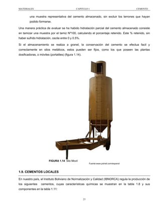 MATERIALES

CAPITULO 1

CEMENTO

una muestra representativa del cemento almacenado, sin excluir los terrones que hayan
podido formarse.
Una manera práctica de evaluar se ha habido hidratación parcial del cemento almacenado consiste
en tamizar una muestra por el tamiz Nº100, calculando el porcentaje retenido. Este % retenido, sin
haber sufrido hidratación, oscila entre 0 y 0.5%.
Si el almacenamiento se realiza a granel, la conservación del cemento se efectua facil y
correctamente en silos metálicos, estos pueden ser fijos, como los que poseen las plantas
dosificadoras, o móviles (portatiles) (figura 1.14).

FIGURA 1.14 Silo Movil
Fuente:www.potrail.com/espanol

1.9. CEMENTOS LOCALES
En nuestro país, el Instituto Boliviano de Normalización y Calidad (IBNORCA) regula la producción de
los siguientes

cementos, cuyas características químicas se muestran en la tabla 1.8 y sus

componentes en la tabla 1.11:

23

 