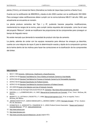 MATERIALES

CAPITULO 1

CEMENTO

planta (19 km) y el mineral de Hierro (Hematina) es traída de Uspa-Uspa (camino a Santa Cruz).
Cuenta con la certificación de IBNORCA y desde el año 2000 cuentan con la certificación ISO 9002.
Para conseguir estas certificaciones deben cumplir con la norma boliviana NB-011 del año 1995, que
actualmente se encuentra en revisión.
La planta produce cementos del Tipo I y IP, pudiendo hacerse pequeñas modificaciones,
manteniendo los rangos de la norma, para cumplir ciertos requisitos del comprador, como fue el caso
del proyecto “Misicuni”, donde se modificaron las proporciones de los componentes para conseguir un
tiempo de fraguado menor.
No existe mercado que demande la necesidad de producir otro tipo de cemento.
La planta, además de contar con los equipos necesarios para efectuar los ensayos ya descritos,
cuenta con una máquina de rayos X para la determinación exacta y rápida de la composición química
de la harina dentro de los molinos para hacer las correcciones en la dosificación de los componentes
del clinker.

BIBLIOGRAFÍA
1.

NB 011:1995 Cemento - Definiciones, Clasificación y Especificaciones.

2.

ASTM C191-04 Standard Test Method for Time of Setting of Hydraulic Cement by Vicat Needle.

3.

ASTM C204-00 Standard Test Method for Fineness of Hydraulic Cement by Air Permeability Apparatus.

4.

ASTM C150-04 Standard Specification for Portland Cement.

5.

ASTM C151-00 Standard Test Method for Autoclave Expansion of Portland Cement.

6.

ACI 225R-99 Guide to the Selection and Use of Hydraulic Cements.

7.

EHE (Instrucción de Hormigón Estructural) Articulo 26, Cementos, http://www.mfom.es/cph/norma_ehe.html.

8.

WADDELL J. J. y DOBROWOLSKI J. A. (1997) “Manual de la Construcción con Concreto“. 3ª ed., Tomo I. McGraw_Hill,
México.

9.

MERRITT F. S, LOFTIN M. K, RICKETTS J. T. (1999) “Manual del Ingeniero Civil”. 3ª ed. en español, Tomo I.
McGraw_Hill, México.

10. JIMENEZ MONTOYA P., GARCIA MESEGUER A. y MORAN CABRE F. (2000) “Hormigón Armado”. 14ª ed., Gustavo
Pili, SA, Barcelona.
11. KOSMATKA S. H., KERKHOFF B., PANARESE W. C., (2002) Portland Cement Association “Design and Control of
Concrete Mixtures”. 14ª ed., www.portcement.org
12. http://www.soboce.com.
13. http://www.fancesa.com.
14. http://www.concrete.org/committees/com_dir.htm (página ACI)

26

 