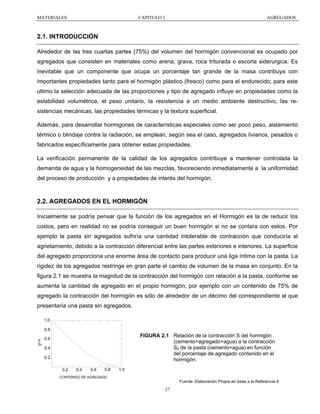 MATERIALES

CAPITULO 2

AGREGADOS

2.1. INTRODUCCIÓN
Alrededor de las tres cuartas partes (75%) del volumen del hormigón convencional es ocupado por
agregados que consisten en materiales como arena, grava, roca triturada o escoria siderurgica. Es
inevitable que un componente que ocupa un porcentaje tan grande de la masa contribuya con
importantes propiedades tanto para el hormigón plástico (fresco) como para el endurecido; para este
ultimo la selección adecuada de las proporciones y tipo de agregado influye en propiedades como la
estabilidad volumétrica, el peso unitario, la resistencia a un medio ambiente destructivo, las resistencias mecánicas, las propiedades térmicas y la textura superficial.
Además, para desarrollar hormigones de características especiales como ser poco peso, aislamiento
térmico o blindaje contra la radiación, se emplean, según sea el caso, agregados livianos, pesados o
fabricados específicamente para obtener estas propiedades.
La verificación permanente de la calidad de los agregados contribuye a mantener controlada la
demanda de agua y la homogeneidad de las mezclas, favoreciendo inmediatamente a la uniformidad
del proceso de producción y a propiedades de interés del hormigón.

2.2. AGREGADOS EN EL HORMIGÓN
Inicialmente se podría pensar que la función de los agregados en el Hormigón es la de reducir los
costos, pero en realidad no se podría conseguir un buen hormigón si no se contara con estos. Por
ejemplo la pasta sin agregados sufriría una cantidad intolerable de contracción que conduciría al
agrietamiento, debido a la contracción diferencial entre las partes exteriores e interiores. La superficie
del agregado proporciona una enorme área de contacto para producir una liga íntima con la pasta. La
rigidez de los agregados restringe en gran parte el cambio de volumen de la masa en conjunto. En la
figura 2.1 se muestra la magnitud de la contracción del hormigón con relación a la pasta, conforme se
aumenta la cantidad de agregado en el propio hormigón, por ejemplo con un contenido de 75% de
agregado la contracción del hormigón es sólo de alrededor de un décimo del correspondiente al que
presentaría una pasta sin agregados.
1.0
0.8

FIGURA 2.1 Relación de la contracción S del hormigón
(cemento+agregado+agua) a la contracción
S0 de la pasta (cemento+agua) en función
del porcentaje de agregado contenido en el
hormigón.

S 0.6
S0

0.4
0.2
0.2

0.4

0.6

0.8

1.0

CONTENIDO DE AGREGADO

Fuente: Elaboración Propia en base a la Referencia 6

27

 